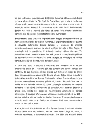 38
38
de que os tratados internacionais de Direitos Humanos ratificados pelo Brasil
— entre eles o Pacto de São José da Costa Rica, que proíbe a prisão por
dívidas — são hierarquicamente superiores às normas infraconstitucionais. A
elevação desses tratados à condição de norma com força constitucional,
porém, não teve a maioria dos votos da Corte, que preferiu reconhecer
somente que os acordos ratificados têm efeito supra-legal.
Embora tenha dado um passo importante em direção ao reconhecimento de
normas internacionais de Direitos Humanos, o Supremo foi cauteloso quanto
à elevação automática desses tratados à categoria de emenda
constitucional, como queriam os ministros Celso de Mello e Ellen Gracie. A
orientação foi do presidente do tribunal, ministro Gilmar Mendes. “Eu
mesmo estimulei a abertura dessa discussão, mas as conseqüências práticas
da equiparação vão nos levar para uma situação de revogação de normas
constitucionais pela assinatura de tratados”, disse.
O caso que levou o assunto à discussão dos ministros foi o de um
empresário preso em Tocantins por não cumprir um acordo firmado em
contrato, de que manteria sob sua guarda 2,7 milhões de sacas de arroz,
tidas como garantia do pagamento de uma dívida. Detido como depositário
infiel, Alberto de Ribamar Ramos Costa pediu Habeas Corpus, alegando que
tratados internacionais assinados pelo Brasil, como o Pacto de San José da
Costa Rica — também conhecido como Convenção Americana de Direitos
Humanos — e o Pacto Internacional de Direitos Civis e Políticos proíbem a
prisão civil, exceto nos casos de inadimplência voluntária de pensão
alimentícia. O acusado afirmou que a Emenda Constitucional 45, de 2004,
elevou tratados internacionais de Direitos Humanos à hierarquia de norma
constitucional, superior ao Código de Processo Civil, que regulamenta a
prisão de depositário infiel.
A votação havia sido suspensa no início do ano, quando o ministro Menezes
Direito pediu vista do processo. Em seu voto levado hoje ao Pleno, o
ministro reconheceu o tratamento especial a ser dado aos tratados sobre
 