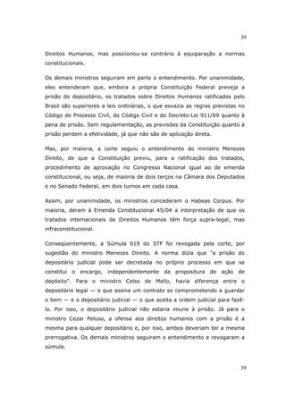 39
39
Direitos Humanos, mas posicionou-se contrário à equiparação a normas
constitucionais.
Os demais ministros seguiram em parte o entendimento. Por unanimidade,
eles entenderam que, embora a própria Constituição Federal preveja a
prisão do depositário, os tratados sobre Direitos Humanos ratificados pelo
Brasil são superiores a leis ordinárias, o que esvazia as regras previstas no
Código de Processo Civil, do Código Civil e do Decreto-Lei 911/69 quanto à
pena de prisão. Sem regulamentação, as previsões da Constituição quanto à
prisão perdem a efetividade, já que não são de aplicação direta.
Mas, por maioria, a corte seguiu o entendimento do ministro Menezes
Direito, de que a Constituição previu, para a ratificação dos tratados,
procedimento de aprovação no Congresso Nacional igual ao de emenda
constitucional, ou seja, de maioria de dois terços na Câmara dos Deputados
e no Senado Federal, em dois turnos em cada casa.
Assim, por unanimidade, os ministros concederam o Habeas Corpus. Por
maioria, deram à Emenda Constitucional 45/04 a interpretação de que os
tratados internacionais de Direitos Humanos têm força supra-legal, mas
infraconstitucional.
Conseqüentemente, a Súmula 619 do STF foi revogada pela corte, por
sugestão do ministro Menezes Direito. A norma dizia que "a prisão do
depositário judicial pode ser decretada no próprio processo em que se
constitui o encargo, independentemente da propositura de ação de
depósito". Para o ministro Celso de Mello, havia diferença entre o
depositário legal — o que assina um contrato se comprometendo a guardar
o bem — e o depositário judicial — o que aceita a ordem judicial para fazê-
lo. Por isso, o depositário judicial não estaria imune à prisão. Já para o
ministro Cezar Peluso, a ofensa aos direitos humanos com a prisão é a
mesma para qualquer depositário e, por isso, ambos deveriam ter a mesma
prerrogativa. Os demais ministros seguiram o entendimento e revogaram a
súmula.
 