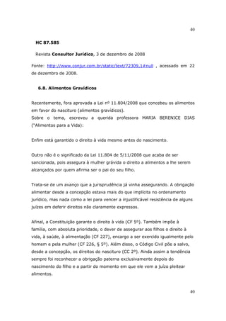 40
40
HC 87.585
Revista Consultor Jurídico, 3 de dezembro de 2008
Fonte: http://www.conjur.com.br/static/text/72309,1#null , acessado em 22
de dezembro de 2008.
6.8. Alimentos Gravídicos
Recentemente, fora aprovada a Lei nº 11.804/2008 que concebeu os alimentos
em favor do nascituro (alimentos gravídicos).
Sobre o tema, escreveu a querida professora MARIA BERENICE DIAS
(“Alimentos para a Vida):
Enfim está garantido o direito à vida mesmo antes do nascimento.
Outro não é o significado da Lei 11.804 de 5/11/2008 que acaba de ser
sancionada, pois assegura à mulher grávida o direito a alimentos a lhe serem
alcançados por quem afirma ser o pai do seu filho.
Trata-se de um avanço que a jurisprudência já vinha assegurando. A obrigação
alimentar desde a concepção estava mais do que implícita no ordenamento
jurídico, mas nada como a lei para vencer a injustificável resistência de alguns
juízes em deferir direitos não claramente expressos.
Afinal, a Constituição garante o direito à vida (CF 5º). Também impõe à
família, com absoluta prioridade, o dever de assegurar aos filhos o direito à
vida, à saúde, à alimentação (CF 227), encargo a ser exercido igualmente pelo
homem e pela mulher (CF 226, § 5º). Além disso, o Código Civil põe a salvo,
desde a concepção, os direitos do nascituro (CC 2º). Ainda assim a tendência
sempre foi reconhecer a obrigação paterna exclusivamente depois do
nascimento do filho e a partir do momento em que ele vem a juízo pleitear
alimentos.
 