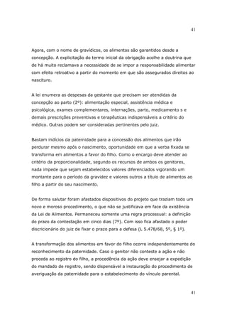 41
41
Agora, com o nome de gravídicos, os alimentos são garantidos desde a
concepção. A explicitação do termo inicial da obrigação acolhe a doutrina que
de há muito reclamava a necessidade de se impor a responsabilidade alimentar
com efeito retroativo a partir do momento em que são assegurados direitos ao
nascituro.
A lei enumera as despesas da gestante que precisam ser atendidas da
concepção ao parto (2º): alimentação especial, assistência médica e
psicológica, exames complementares, internações, parto, medicamento s e
demais prescrições preventivas e terapêuticas indispensáveis a critério do
médico. Outras podem ser consideradas pertinentes pelo juiz.
Bastam indícios da paternidade para a concessão dos alimentos que irão
perdurar mesmo após o nascimento, oportunidade em que a verba fixada se
transforma em alimentos a favor do filho. Como o encargo deve atender ao
critério da proporcionalidade, segundo os recursos de ambos os genitores,
nada impede que sejam estabelecidos valores diferenciados vigorando um
montante para o período da gravidez e valores outros a título de alimentos ao
filho a partir do seu nascimento.
De forma salutar foram afastados dispositivos do projeto que traziam todo um
novo e moroso procedimento, o que não se justificava em face da existência
da Lei de Alimentos. Permaneceu somente uma regra processual: a definição
do prazo da contestação em cinco dias (7º). Com isso fica afastado o poder
discricionário do juiz de fixar o prazo para a defesa (L 5.478/68, 5º, § 1º).
A transformação dos alimentos em favor do filho ocorre independentemente do
reconhecimento da paternidade. Caso o genitor não conteste a ação e não
proceda ao registro do filho, a procedência da ação deve ensejar a expedição
do mandado de registro, sendo dispensável a instauração do procedimento de
averiguação da paternidade para o estabelecimento do vínculo parental.
 