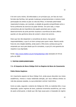 42
42
A lei tem outro mérito. Dá efetividade a um princípio que, em face do novo
formato das famílias, tem gerado mudanças comportamentais e reclama maior
participação de ambos os pais na vida dos filhos. A chamada paternidade
responsável ensejou, por exemplo, a adoção da guarda compartilhada como a
forma preferente de exercício do poder familiar. De outro lado, a maior
conscientiza ção da importância dos papéis parentais para o sadio
desenvolvimento da prole permite visualizar a ocorrência de dano afetivo
quando um dos genitores deixa de cumprir o dever de convívio.
Claro que leis não despertam a consciência do dever, mas geram
responsabilidades, o que é um bom começo para quem nasce. Mesmo sendo
fruto de uma relação desfeita, ainda assim o filho terá a certeza de que foi
amparado por seus pais desde que foi concebido, o que já é uma garantia de
respeito à sua dignidade.
Fonte: http://www.ibdfam.org.br/?artigos&artigo=466 acessado em 05 de
julho de 2009
7. TEXTOS COMPLEMENTARES
7.1. O Impacto do Novo Código Civil no Regime de Bens do Casamento
Pablo Stolze Gagliano
Um importante aspecto do Novo Código Civil, ainda pouco discutido nos meios
acadêmicos, merece a nossa redobrada atenção, por seus reflexos diretos na
vida das pessoas casadas, ou que pretendam contrair matrimônio.
Como se sabe, segundo o sistema do Código de 1916, os nubentes têm, à sua
disposição, quatro regimes de bens, podendo livremente escolhê-los, por meio
do pacto antenupcial, e desde que não haja causa para a imposição do regime
 