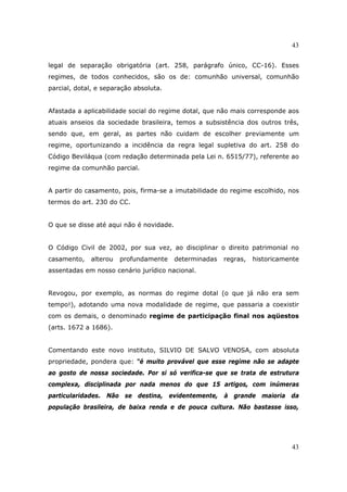 43
43
legal de separação obrigatória (art. 258, parágrafo único, CC-16). Esses
regimes, de todos conhecidos, são os de: comunhão universal, comunhão
parcial, dotal, e separação absoluta.
Afastada a aplicabilidade social do regime dotal, que não mais corresponde aos
atuais anseios da sociedade brasileira, temos a subsistência dos outros três,
sendo que, em geral, as partes não cuidam de escolher previamente um
regime, oportunizando a incidência da regra legal supletiva do art. 258 do
Código Beviláqua (com redação determinada pela Lei n. 6515/77), referente ao
regime da comunhão parcial.
A partir do casamento, pois, firma-se a imutabilidade do regime escolhido, nos
termos do art. 230 do CC.
O que se disse até aqui não é novidade.
O Código Civil de 2002, por sua vez, ao disciplinar o direito patrimonial no
casamento, alterou profundamente determinadas regras, historicamente
assentadas em nosso cenário jurídico nacional.
Revogou, por exemplo, as normas do regime dotal (o que já não era sem
tempo!), adotando uma nova modalidade de regime, que passaria a coexistir
com os demais, o denominado regime de participação final nos aqüestos
(arts. 1672 a 1686).
Comentando este novo instituto, SILVIO DE SALVO VENOSA, com absoluta
propriedade, pondera que: “é muito provável que esse regime não se adapte
ao gosto de nossa sociedade. Por si só verifica-se que se trata de estrutura
complexa, disciplinada por nada menos do que 15 artigos, com inúmeras
particularidades. Não se destina, evidentemente, à grande maioria da
população brasileira, de baixa renda e de pouca cultura. Não bastasse isso,
 