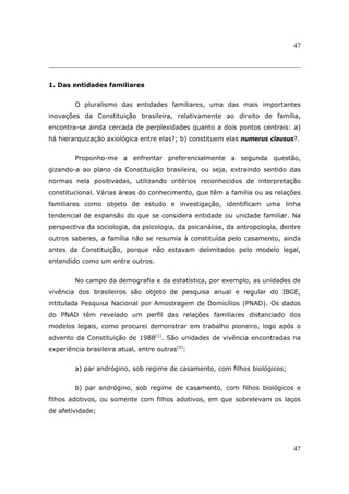 47
47
1. Das entidades familiares
O pluralismo das entidades familiares, uma das mais importantes
inovações da Constituição brasileira, relativamente ao direito de família,
encontra-se ainda cercada de perplexidades quanto a dois pontos centrais: a)
há hierarquização axiológica entre elas?; b) constituem elas numerus clausus?.
Proponho-me a enfrentar preferencialmente a segunda questão,
gizando-a ao plano da Constituição brasileira, ou seja, extraindo sentido das
normas nela positivadas, utilizando critérios reconhecidos de interpretação
constitucional. Várias áreas do conhecimento, que têm a família ou as relações
familiares como objeto de estudo e investigação, identificam uma linha
tendencial de expansão do que se considera entidade ou unidade familiar. Na
perspectiva da sociologia, da psicologia, da psicanálise, da antropologia, dentre
outros saberes, a família não se resumia à constituída pelo casamento, ainda
antes da Constituição, porque não estavam delimitados pelo modelo legal,
entendido como um entre outros.
No campo da demografia e da estatística, por exemplo, as unidades de
vivência dos brasileiros são objeto de pesquisa anual e regular do IBGE,
intitulada Pesquisa Nacional por Amostragem de Domicílios (PNAD). Os dados
do PNAD têm revelado um perfil das relações familiares distanciado dos
modelos legais, como procurei demonstrar em trabalho pioneiro, logo após o
advento da Constituição de 1988(1)
. São unidades de vivência encontradas na
experiência brasileira atual, entre outras(2)
:
a) par andrógino, sob regime de casamento, com filhos biológicos;
b) par andrógino, sob regime de casamento, com filhos biológicos e
filhos adotivos, ou somente com filhos adotivos, em que sobrelevam os laços
de afetividade;
 