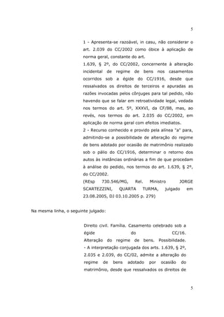 5
5
1 - Apresenta-se razoável, in casu, não considerar o
art. 2.039 do CC/2002 como óbice à aplicação de
norma geral, constante do art.
1.639, § 2º, do CC/2002, concernente à alteração
incidental de regime de bens nos casamentos
ocorridos sob a égide do CC/1916, desde que
ressalvados os direitos de terceiros e apuradas as
razões invocadas pelos cônjuges para tal pedido, não
havendo que se falar em retroatividade legal, vedada
nos termos do art. 5º, XXXVI, da CF/88, mas, ao
revés, nos termos do art. 2.035 do CC/2002, em
aplicação de norma geral com efeitos imediatos.
2 - Recurso conhecido e provido pela alínea "a" para,
admitindo-se a possibilidade de alteração do regime
de bens adotado por ocasião de matrimônio realizado
sob o pálio do CC/1916, determinar o retorno dos
autos às instâncias ordinárias a fim de que procedam
à análise do pedido, nos termos do art. 1.639, § 2º,
do CC/2002.
(REsp 730.546/MG, Rel. Ministro JORGE
SCARTEZZINI, QUARTA TURMA, julgado em
23.08.2005, DJ 03.10.2005 p. 279)
Na mesma linha, o seguinte julgado:
Direito civil. Família. Casamento celebrado sob a
égide do CC/16.
Alteração do regime de bens. Possibilidade.
- A interpretação conjugada dos arts. 1.639, § 2º,
2.035 e 2.039, do CC/02, admite a alteração do
regime de bens adotado por ocasião do
matrimônio, desde que ressalvados os direitos de
 