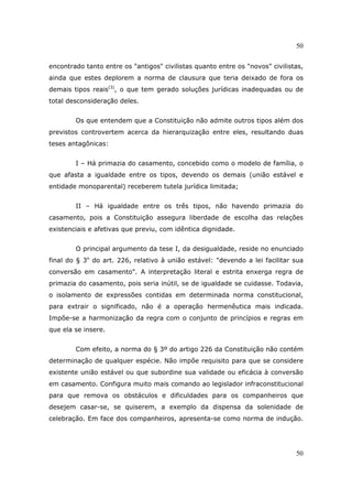 50
50
encontrado tanto entre os "antigos" civilistas quanto entre os "novos" civilistas,
ainda que estes deplorem a norma de clausura que teria deixado de fora os
demais tipos reais(3)
, o que tem gerado soluções jurídicas inadequadas ou de
total desconsideração deles.
Os que entendem que a Constituição não admite outros tipos além dos
previstos controvertem acerca da hierarquização entre eles, resultando duas
teses antagônicas:
I – Há primazia do casamento, concebido como o modelo de família, o
que afasta a igualdade entre os tipos, devendo os demais (união estável e
entidade monoparental) receberem tutela jurídica limitada;
II – Há igualdade entre os três tipos, não havendo primazia do
casamento, pois a Constituição assegura liberdade de escolha das relações
existenciais e afetivas que previu, com idêntica dignidade.
O principal argumento da tese I, da desigualdade, reside no enunciado
final do § 3o
do art. 226, relativo à união estável: "devendo a lei facilitar sua
conversão em casamento". A interpretação literal e estrita enxerga regra de
primazia do casamento, pois seria inútil, se de igualdade se cuidasse. Todavia,
o isolamento de expressões contidas em determinada norma constitucional,
para extrair o significado, não é a operação hermenêutica mais indicada.
Impõe-se a harmonização da regra com o conjunto de princípios e regras em
que ela se insere.
Com efeito, a norma do § 3º do artigo 226 da Constituição não contém
determinação de qualquer espécie. Não impõe requisito para que se considere
existente união estável ou que subordine sua validade ou eficácia à conversão
em casamento. Configura muito mais comando ao legislador infraconstitucional
para que remova os obstáculos e dificuldades para os companheiros que
desejem casar-se, se quiserem, a exemplo da dispensa da solenidade de
celebração. Em face dos companheiros, apresenta-se como norma de indução.
 