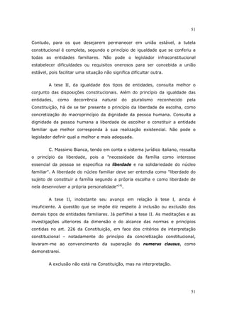 51
51
Contudo, para os que desejarem permanecer em união estável, a tutela
constitucional é completa, segundo o princípio de igualdade que se conferiu a
todas as entidades familiares. Não pode o legislador infraconstitucional
estabelecer dificuldades ou requisitos onerosos para ser concebida a união
estável, pois facilitar uma situação não significa dificultar outra.
A tese II, da igualdade dos tipos de entidades, consulta melhor o
conjunto das disposições constitucionais. Além do princípio da igualdade das
entidades, como decorrência natural do pluralismo reconhecido pela
Constituição, há de se ter presente o princípio da liberdade de escolha, como
concretização do macroprincípio da dignidade da pessoa humana. Consulta a
dignidade da pessoa humana a liberdade de escolher e constituir a entidade
familiar que melhor corresponda à sua realização existencial. Não pode o
legislador definir qual a melhor e mais adequada.
C. Massimo Bianca, tendo em conta o sistema jurídico italiano, ressalta
o princípio da liberdade, pois a "necessidade da família como interesse
essencial da pessoa se especifica na liberdade e na solidariedade do núcleo
familiar". A liberdade do núcleo familiar deve ser entendia como "liberdade do
sujeito de constituir a família segundo a própria escolha e como liberdade de
nela desenvolver a própria personalidade"(4)
.
A tese II, inobstante seu avanço em relação à tese I, ainda é
insuficiente. A questão que se impõe diz respeito à inclusão ou exclusão dos
demais tipos de entidades familiares. Já perfilhei a tese II. As meditações e as
investigações ulteriores da dimensão e do alcance das normas e princípios
contidas no art. 226 da Constituição, em face dos critérios de interpretação
constitucional – notadamente do princípio da concretização constitucional,
levaram-me ao convencimento da superação do numerus clausus, como
demonstrarei.
A exclusão não está na Constituição, mas na interpretação.
 