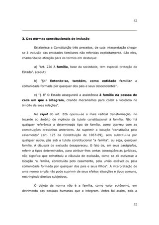 52
52
3. Das normas constitucionais de inclusão
Estabelece a Constituição três preceitos, de cuja interpretação chega-
se à inclusão das entidades familiares não referidas explicitamente. São eles,
chamando-se atenção para os termos em destaque:
a) "Art. 226 A família, base da sociedade, tem especial proteção do
Estado". (caput)
b) "§4o
Entende-se, também, como entidade familiar a
comunidade formada por qualquer dos pais e seus descendentes".
c) "§ 8o
O Estado assegurará a assistência à família na pessoa de
cada um que a integram, criando mecanismos para coibir a violência no
âmbito de suas relações".
No caput do art. 226 operou-se a mais radical transformação, no
tocante ao âmbito de vigência da tutela constitucional à família. Não há
qualquer referência a determinado tipo de família, como ocorreu com as
constituições brasileiras anteriores. Ao suprimir a locução "constituída pelo
casamento" (art. 175 da Constituição de 1967-69), sem substituí-la por
qualquer outra, pôs sob a tutela constitucional "a família", ou seja, qualquer
família. A cláusula de exclusão desapareceu. O fato de, em seus parágrafos,
referir a tipos determinados, para atribuir-lhes certas conseqüências jurídicas,
não significa que reinstituiu a cláusula de exclusão, como se ali estivesse a
locução "a família, constituída pelo casamento, pela união estável ou pela
comunidade formada por qualquer dos pais e seus filhos". A interpretação de
uma norma ampla não pode suprimir de seus efeitos situações e tipos comuns,
restringindo direitos subjetivos.
O objeto da norma não é a família, como valor autônomo, em
detrimento das pessoas humanas que a integram. Antes foi assim, pois a
 