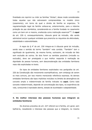 53
53
finalidade era reprimir ou inibir as famílias "ilícitas", desse modo consideradas
todas aquelas que não estivessem compreendidas no modelo único
(casamento), em torno do qual o direito de família se organizou. "A
regulamentação legal da família voltava-se, anteriormente, para a máxima
proteção da paz doméstica, considerando-se a família fundada no casamento
como um bem em si mesmo, enaltecida como instituição essencial"(5)
. O caput
do art. 226 é, consequentemente, cláusula geral de inclusão, não sendo
admissível excluir qualquer entidade que preencha os requisitos de afetividade,
estabilidade e ostensibilidade.
A regra do § 4o
do art. 226 integra-se à cláusula geral de inclusão,
sendo esse o sentido do termo "também" nela contido. "Também" tem o
significado de igualmente, da mesma forma, outrossim, de inclusão de fato
sem exclusão de outros. Se dois forem os sentidos possíveis (inclusão ou
exclusão), deve ser prestigiado o que melhor responda à realização da
dignidade da pessoa humana, sem desconsideração das entidades familiares
reais não explicitadas no texto.
Os tipos de entidades familiares explicitados nos parágrafos do art.
226 da Constituição são meramente exemplificativos, sem embargo de serem
os mais comuns, por isso mesmo merecendo referência expressa. As demais
entidades familiares são tipos implícitos incluídos no âmbito de abrangência do
conceito amplo e indeterminado de família indicado no caput. Como todo
conceito indeterminado, depende de concretização dos tipos, na experiência da
vida, conduzindo à tipicidade aberta, dotada de ductilidade e adaptabilidade.
4. Do melhor interesse das pessoas humanas que integram as
entidades familiares
Os diversos preceitos do art. 227 referem-se à família, em geral, sem
tipificá-la, ressaltando o interesse das pessoas que a integram, no mesmo
 