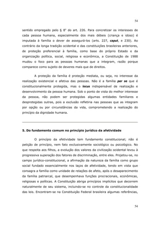 54
54
sentido empregado pelo § 8o
do art. 226. Para concretizar os interesses de
cada pessoa humana, especialmente dos mais débeis (criança e idoso) é
imputada à família o dever de assegurá-los (arts. 227, caput, e 230). Ao
contrário da longa tradição ocidental e das constituições brasileiras anteriores,
de proteção preferencial à família, como base do próprio Estado e da
organização política, social, religiosa e econômica, a Constituição de 1988
mudou o foco para as pessoas humanas que a integram, razão porque
comparece como sujeito de deveres mais que de direitos.
A proteção da família é proteção mediata, ou seja, no interesse da
realização existencial e afetiva das pessoas. Não é a família per se que é
constitucionalmente protegida, mas o locus indispensável de realização e
desenvolvimento da pessoa humana. Sob o ponto de vista do melhor interesse
da pessoa, não podem ser protegidas algumas entidades familiares e
desprotegidas outras, pois a exclusão refletiria nas pessoas que as integram
por opção ou por circunstâncias da vida, comprometendo a realização do
princípio da dignidade humana.
5. Do fundamento comum no princípio jurídico da afetividade
O princípio da efetividade tem fundamento constitucional; não é
petição de princípio, nem fato exclusivamente sociológico ou psicológico. No
que respeita aos filhos, a evolução dos valores da civilização ocidental levou à
progressiva superação dos fatores de discriminação, entre eles. Projetou-se, no
campo jurídico-constitucional, a afirmação da natureza da família como grupo
social fundado essencialmente nos laços de afetividade, tendo em vista que
consagra a família como unidade de relações de afeto, após o desaparecimento
da família patriarcal, que desempenhava funções procracionais, econômicas,
religiosas e políticas. A Constituição abriga princípios implícitos que decorrem
naturalmente de seu sistema, incluindo-se no controle da constitucionalidade
das leis. Encontram-se na Constituição Federal brasileira algumas referências,
 