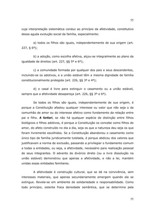 55
55
cuja interpretação sistemática conduz ao princípio da afetividade, constitutivo
dessa aguda evolução social da família, especialmente:
a) todos os filhos são iguais, independentemente de sua origem (art.
227, § 6º);
b) a adoção, como escolha afetiva, alçou-se integralmente ao plano da
igualdade de direitos (art. 227, §§ 5º e 6º);
c) a comunidade formada por qualquer dos pais e seus descendentes,
incluindo-se os adotivos, e a união estável têm a mesma dignidade de família
constitucionalmente protegida (art. 226, §§ 3º e 4º);
d) o casal é livre para extinguir o casamento ou a união estável,
sempre que a afetividade desapareça (art. 226, §§ 3º e 6º).
Se todos os filhos são iguais, independentemente de sua origem, é
porque a Constituição afastou qualquer interesse ou valor que não seja o da
comunhão de amor ou do interesse afetivo como fundamento da relação entre
pai e filho. A fortiori, se não há qualquer espécie de distinção entre filhos
biológicos e filhos adotivos, é porque a Constituição os concebe como filhos do
amor, do afeto construído no dia a dia, seja os que a natureza deu seja os que
foram livremente escolhidos. Se a Constituição abandonou o casamento como
único tipo de família juridicamente tutelada, é porque abdicou dos valores que
justificavam a norma de exclusão, passando a privilegiar o fundamento comum
a todas a entidades, ou seja, a afetividade, necessário para realização pessoal
de seus integrantes. O advento do divórcio direto (ou a livre dissolução na
união estável) demonstrou que apenas a afetividade, e não a lei, mantém
unidas essas entidades familiares.
A afetividade é construção cultural, que se dá na convivência, sem
interesses materiais, que apenas secundariamente emergem quando ela se
extingue. Revela-se em ambiente de solidariedade e responsabilidade. Como
todo princípio, ostenta fraca densidade semântica, que se determina pela
 