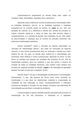 57
57
c)Interpretam-se amplamente as normas feitas para "abolir ou
remediar males, dificuldades, injustiças, ônus, gravames".
Aplicando esses critérios às normas constitucionais mencionadas sobre
as entidades familiares, tem-se: a) as entidades explícitas e implícitas
enquadram-se no conceito amplo de família, do caput do art. 226, por
paridade de motivos; b) a referência à família tem sentido de princípio ou
origem, devendo aplicar-se a todos os tipos que dela derivam lógica e
necessariamente; c) o conceito de família, sem restrições, do art. 226, aboliu
as discriminações e injustiças que as normas de exclusão continham nas
anteriores Constituições brasileiras.
Gomes Canotilho(8)
refere o "princípio da máxima efetividade" ou
"princípio da interpretação efetiva", que pode ser formulado da seguinte
maneira: a uma norma constitucional deve ser atribuído o sentido que maior
eficácia lhe dê. Ou seja, na dúvida deve preferir-se a interpretação que
reconheça maior eficácia à norma constitucional. Aplicando ao tema: se dois
forem os sentidos que possam ser extraídos dos preceitos do art. 226 da
Constituição brasileira, deve ser preferido o que lhes atribui o alcance de
inclusão de todas as entidades familiares, pois confere maior eficácia aos
princípio de "especial proteção do Estado" (caput) e de realização da dignidade
pessoal "de cada um dos que a integram" (§ 8º).
Konrad Hesse(9)
diz que a interpretação constitucional é concretização.
Precisamente "o que não aparece de forma clara como conteúdo da
Constituição é o que deve ser determinado mediante a incorporação da
‘realidade’ de cuja ordenação se trata". Consequentemente, o intérprete
encontra-se obrigado à inclusão em seu âmbito normativo dos elementos de
concretização que permitam a solução do problema.
A discriminação é apenas admitida quando expressamente prevista na
Constituição. Se ela não discrimina, o intérprete ou o legislador
 