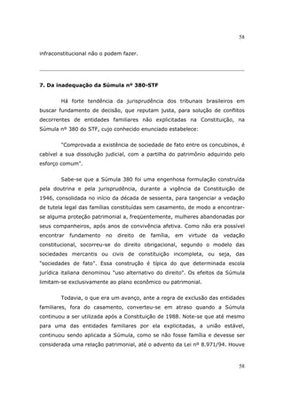 58
58
infraconstitucional não o podem fazer.
7. Da inadequação da Súmula nº 380-STF
Há forte tendência da jurisprudência dos tribunais brasileiros em
buscar fundamento de decisão, que reputam justa, para solução de conflitos
decorrentes de entidades familiares não explicitadas na Constituição, na
Súmula nº 380 do STF, cujo conhecido enunciado estabelece:
"Comprovada a existência de sociedade de fato entre os concubinos, é
cabível a sua dissolução judicial, com a partilha do patrimônio adquirido pelo
esforço comum".
Sabe-se que a Súmula 380 foi uma engenhosa formulação construída
pela doutrina e pela jurisprudência, durante a vigência da Constituição de
1946, consolidada no início da década de sessenta, para tangenciar a vedação
de tutela legal das famílias constituídas sem casamento, de modo a encontrar-
se alguma proteção patrimonial a, freqüentemente, mulheres abandonadas por
seus companheiros, após anos de convivência afetiva. Como não era possível
encontrar fundamento no direito de família, em virtude da vedação
constitucional, socorreu-se do direito obrigacional, segundo o modelo das
sociedades mercantis ou civis de constituição incompleta, ou seja, das
"sociedades de fato". Essa construção é típica do que determinada escola
jurídica italiana denominou "uso alternativo do direito". Os efeitos da Súmula
limitam-se exclusivamente ao plano econômico ou patrimonial.
Todavia, o que era um avanço, ante a regra de exclusão das entidades
familiares, fora do casamento, converteu-se em atraso quando a Súmula
continuou a ser utilizada após a Constituição de 1988. Note-se que até mesmo
para uma das entidades familiares por ela explicitadas, a união estável,
continuou sendo aplicada a Súmula, como se não fosse família e devesse ser
considerada uma relação patrimonial, até o advento da Lei nº 8.971/94. Houve
 