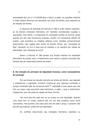 59
59
necessidade de a Lei n.º 9.278/96 dizer o óbvio, a saber, as questões relativas
à união estável deveriam ser decididas nas varas de família, pois tratavam-se
de relações de família.
O equívoco da aplicação da Súmula nº 380 à união estável expandiu-
se às demais entidades familiares, em decisões consideradas ousadas e
avançadas. Com efeito, o fundamento na orientação contida na Súmula, ainda
quando ela não seja claramente indicada, contém um insuperável defeito de
origem, pois considera as relações afetivas como relações exclusivamente
patrimoniais, não regidas pelo direito de família. Afinal, que "sociedade de
fato" mercantil ou civil é essa que se constitui e se mantém por razões de
afetividade, sem interesse de lucro?
Assim, a Súmula nº 380 perdeu sua função histórica de realização
alternativa de justiça, pois o impedimento que visava a superar (exclusão das
famílias fora do casamento) deixou de existir.
8. Da violação do princípio da dignidade humana, como conseqüência
da exclusão
Por que buscar-se solução estranha ao direito de família, que degrada
e amesquinha a dignidade humana? Lembre-se que, segundo conhecida e
sempre lembrada lição de Immanuel Kant(10)
, dignidade é tudo aquilo que não
tem um preço, seja pecuniário seja estimativo, a saber, o que é inestimável,
indisponível, que não pode ser objeto de troca. Diz ele:
"No reino dos fins tudo tem ou um preço ou uma dignidade. Quando
uma coisa tem um preço, pode-se pôr em vez dela qualquer outra como
equivalente; mas quando uma coisa está cima de todo o preço, e portanto não
permite equivalente, então tem ela dignidade".
Os conflitos decorrentes das entidades familiares explícitas ou
 