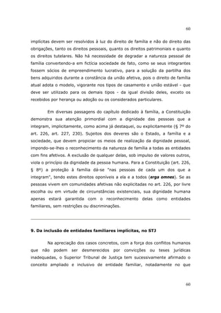 60
60
implícitas devem ser resolvidos à luz do direito de família e não do direito das
obrigações, tanto os direitos pessoais, quanto os direitos patrimoniais e quanto
os direitos tutelares. Não há necessidade de degradar a natureza pessoal de
família convertendo-a em fictícia sociedade de fato, como se seus integrantes
fossem sócios de empreendimento lucrativo, para a solução da partilha dos
bens adquiridos durante a constância da união afetiva, pois o direito de família
atual adota o modelo, vigorante nos tipos de casamento e união estável - que
deve ser utilizado para os demais tipos - da igual divisão deles, exceto os
recebidos por herança ou adoção ou os considerados particulares.
Em diversas passagens do capítulo dedicado à família, a Constituição
demonstra sua atenção primordial com a dignidade das pessoas que a
integram, implicitamente, como acima já destaquei, ou explicitamente (§ 7º do
art. 226, art. 227, 230). Sujeitos dos deveres são o Estado, a família e a
sociedade, que devem propiciar os meios de realização da dignidade pessoal,
impondo-se-lhes o reconhecimento da natureza de família a todas as entidades
com fins afetivos. A exclusão de qualquer delas, sob impulso de valores outros,
viola o princípio da dignidade da pessoa humana. Para a Constituição (art. 226,
§ 8º) a proteção à família dá-se "nas pessoas de cada um dos que a
integram", tendo estes direitos oponíveis a ela e a todos (erga omnes). Se as
pessoas vivem em comunidades afetivas não explicitadas no art. 226, por livre
escolha ou em virtude de circunstâncias existenciais, sua dignidade humana
apenas estará garantida com o reconhecimento delas como entidades
familiares, sem restrições ou discriminações.
9. Da inclusão de entidades familiares implícitas, no STJ
Na apreciação dos casos concretos, com a força dos conflitos humanos
que não podem ser desmerecidos por convicções ou teses jurídicas
inadequadas, o Superior Tribunal de Justiça tem sucessivamente afirmado o
conceito ampliado e inclusivo de entidade familiar, notadamente no que
 