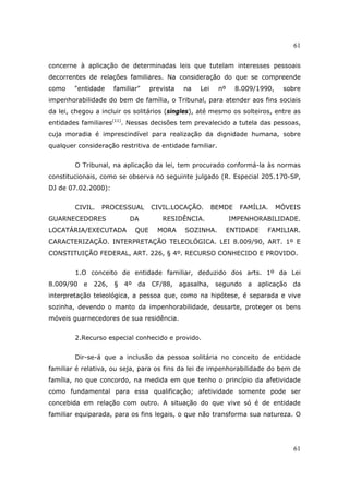 61
61
concerne à aplicação de determinadas leis que tutelam interesses pessoais
decorrentes de relações familiares. Na consideração do que se compreende
como "entidade familiar" prevista na Lei nº 8.009/1990, sobre
impenhorabilidade do bem de família, o Tribunal, para atender aos fins sociais
da lei, chegou a incluir os solitários (singles), até mesmo os solteiros, entre as
entidades familiares(11)
. Nessas decisões tem prevalecido a tutela das pessoas,
cuja moradia é imprescindível para realização da dignidade humana, sobre
qualquer consideração restritiva de entidade familiar.
O Tribunal, na aplicação da lei, tem procurado conformá-la às normas
constitucionais, como se observa no seguinte julgado (R. Especial 205.170-SP,
DJ de 07.02.2000):
CIVIL. PROCESSUAL CIVIL.LOCAÇÃO. BEMDE FAMÍLIA. MÓVEIS
GUARNECEDORES DA RESIDÊNCIA. IMPENHORABILIDADE.
LOCATÁRIA/EXECUTADA QUE MORA SOZINHA. ENTIDADE FAMILIAR.
CARACTERIZAÇÃO. INTERPRETAÇÃO TELEOLÓGICA. LEI 8.009/90, ART. 1º E
CONSTITUIÇÃO FEDERAL, ART. 226, § 4º. RECURSO CONHECIDO E PROVIDO.
1.O conceito de entidade familiar, deduzido dos arts. 1º da Lei
8.009/90 e 226, § 4º da CF/88, agasalha, segundo a aplicação da
interpretação teleológica, a pessoa que, como na hipótese, é separada e vive
sozinha, devendo o manto da impenhorabilidade, dessarte, proteger os bens
móveis guarnecedores de sua residência.
2.Recurso especial conhecido e provido.
Dir-se-á que a inclusão da pessoa solitária no conceito de entidade
familiar é relativa, ou seja, para os fins da lei de impenhorabilidade do bem de
família, no que concordo, na medida em que tenho o princípio da afetividade
como fundamental para essa qualificação; afetividade somente pode ser
concebida em relação com outro. A situação do que vive só é de entidade
familiar equiparada, para os fins legais, o que não transforma sua natureza. O
 