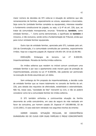 62
62
maior número de decisões do STJ volta-se à situação de solitários que são
remanescentes de famílias, especialmente os viúvos, separados e divorciados.
Seja como for (entidade familiar completa ou equiparada), interessa ressaltar
o fundamento constitucional do julgado, ou seja, o § 4º do art. 226, que, ao
tratar da comunidade monoparental, enuncia: "Entende-se, também, como
entidade familiar... ". Como acima demonstrado, o significado de também é
inclusivo, e não exclusivo, sendo certa a fundamentação do Tribunal, ainda que
para incluir entidade familiar equiparada.
Outro tipo de entidade familiar, apreciada pelo STJ, tutelada pelo art.
226 da Constituição, é a comunidade constituída por parentes, especialmente
irmãos. Veja-se o seguinte julgado (R. Especial 159.851-SP, DJ de 22.06.98):
EXECUÇÃO. Embargos de terceiro. Lei nº 8.009/90.
Impenhorabilidade. Moradia da família.Irmãos solteiros.
Os irmãos solteiros que residem no imóvel comum constituem uma
entidade familiar e por isso o apartamento onde moram goza de proteção de
impenhorabilidade, prevista na Lei nº 8.009/90, não podendo ser penhorado
na execução de dívida assumida por um deles.
Sem embargo do fim proposto da impenhorabilidade, a decisão cuida
de entidade familiar que se insere totalmente no conceito de família do art.
226, pois dotada dos requisitos de afetividade, estabilidade e ostensibilidade.
Não há, nesse caso, "sociedade de fato" mercantil ou civil, e não se poderá
considerar como tal a comunidade familiar de irmãos solteiros.
O STJ também enfrentou a controvertida situação da família
decorrente de união concubinária, em caso de seguro de vida realizado em
favor de concubina, por homem casado (R. Especial nº 100.888-BA, DJ de
12.03.2001). O caso está bem retratado nos seguintes trechos da ementa:
HOMEM CASADO. SITUAÇÃO PECULIAR, DE COEXISTÊNCIA
DURADOURA DO DE CUJUS COM DUAS FAMÍLIAS E PROLE CONCOMITANTE
 