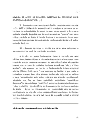 63
63
ADVINDA DE AMBAS AS RELAÇÕES. INDICAÇÃO DA CONCUBINA COMO
BENEFICIÁRIA DO BENEFÍCIO. (...)
II - Inobstante a regra protetora da família, consubstanciada nos arts.
1.474, 1177 e 248,IV, da lei substantiva civil, impedindo a concubina de ser
instituída como beneficiária de seguro de vida, porque casado o de cujus, a
particular situação dos autos, que demonstra espécie de "bigamia", em que o
extinto mantinha-se ligado à família legítima e concubinária, tendo prole
concomitante com ambas, demanda solução isonômica, atendendo-se à melhor
aplicação do direito.
III – Recurso conhecido e provido em parte, para determinar o
fracionamento, por igual, da indenização securitária.
A decisão, por outros fundamentos, chega à conclusão que seria
idêntica à que tivesse utilizado a interpretação constitucional sustentada nesta
exposição, sem os equívocos que podem ser assim identificados: a) a decisão
entende que se trata de entidades familiares simultâneas (refere a "duas
famílias"), não podendo ter havido a fundamentação infraconstitucional
referida (Código Civil), como "regra protetora da família", o que supõe a
exclusão de uma das duas; b) se são duas famílias, não pode uma ser legítima
e outra "concubinária", pois ambas estariam sob proteção constitucional,
sobretudo pelo fato de haver afetividade, estabilidade ("coexistência
duradoura") e ostensibilidade ("prole"); c) as normas infraconstitucionais, que
vedam o adultério - com tendência ao desaparecimento, conforme a evolução
do direito - devem ser interpretadas em conformidade com as normas
constitucionais, ou seja, não excluem essas uniões como entidades familiares e
têm finalidade distinta, no plano civil (causa de separação judicial) e criminal
(em forte desuso).
10. Da união homossexual como entidade familiar
 