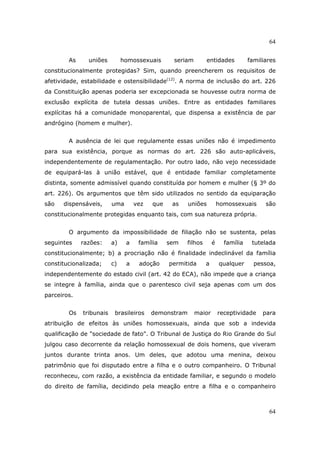 64
64
As uniões homossexuais seriam entidades familiares
constitucionalmente protegidas? Sim, quando preencherem os requisitos de
afetividade, estabilidade e ostensibilidade(12)
. A norma de inclusão do art. 226
da Constituição apenas poderia ser excepcionada se houvesse outra norma de
exclusão explícita de tutela dessas uniões. Entre as entidades familiares
explícitas há a comunidade monoparental, que dispensa a existência de par
andrógino (homem e mulher).
A ausência de lei que regulamente essas uniões não é impedimento
para sua existência, porque as normas do art. 226 são auto-aplicáveis,
independentemente de regulamentação. Por outro lado, não vejo necessidade
de equipará-las à união estável, que é entidade familiar completamente
distinta, somente admissível quando constituída por homem e mulher (§ 3º do
art. 226). Os argumentos que têm sido utilizados no sentido da equiparação
são dispensáveis, uma vez que as uniões homossexuais são
constitucionalmente protegidas enquanto tais, com sua natureza própria.
O argumento da impossibilidade de filiação não se sustenta, pelas
seguintes razões: a) a família sem filhos é família tutelada
constitucionalmente; b) a procriação não é finalidade indeclinável da família
constitucionalizada; c) a adoção permitida a qualquer pessoa,
independentemente do estado civil (art. 42 do ECA), não impede que a criança
se integre à família, ainda que o parentesco civil seja apenas com um dos
parceiros.
Os tribunais brasileiros demonstram maior receptividade para
atribuição de efeitos às uniões homossexuais, ainda que sob a indevida
qualificação de "sociedade de fato". O Tribunal de Justiça do Rio Grande do Sul
julgou caso decorrente da relação homossexual de dois homens, que viveram
juntos durante trinta anos. Um deles, que adotou uma menina, deixou
patrimônio que foi disputado entre a filha e o outro companheiro. O Tribunal
reconheceu, com razão, a existência da entidade familiar, e segundo o modelo
do direito de família, decidindo pela meação entre a filha e o companheiro
 