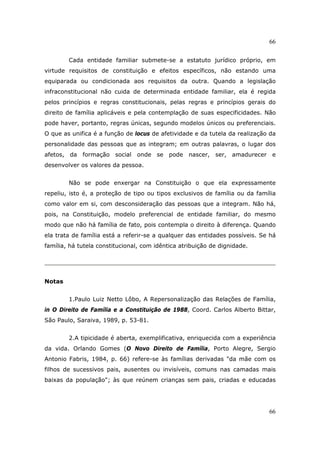 66
66
Cada entidade familiar submete-se a estatuto jurídico próprio, em
virtude requisitos de constituição e efeitos específicos, não estando uma
equiparada ou condicionada aos requisitos da outra. Quando a legislação
infraconstitucional não cuida de determinada entidade familiar, ela é regida
pelos princípios e regras constitucionais, pelas regras e princípios gerais do
direito de família aplicáveis e pela contemplação de suas especificidades. Não
pode haver, portanto, regras únicas, segundo modelos únicos ou preferenciais.
O que as unifica é a função de locus de afetividade e da tutela da realização da
personalidade das pessoas que as integram; em outras palavras, o lugar dos
afetos, da formação social onde se pode nascer, ser, amadurecer e
desenvolver os valores da pessoa.
Não se pode enxergar na Constituição o que ela expressamente
repeliu, isto é, a proteção de tipo ou tipos exclusivos de família ou da família
como valor em si, com desconsideração das pessoas que a integram. Não há,
pois, na Constituição, modelo preferencial de entidade familiar, do mesmo
modo que não há família de fato, pois contempla o direito à diferença. Quando
ela trata de família está a referir-se a qualquer das entidades possíveis. Se há
família, há tutela constitucional, com idêntica atribuição de dignidade.
Notas
1.Paulo Luiz Netto Lôbo, A Repersonalização das Relações de Família,
in O Direito de Família e a Constituição de 1988, Coord. Carlos Alberto Bittar,
São Paulo, Saraiva, 1989, p. 53-81.
2.A tipicidade é aberta, exemplificativa, enriquecida com a experiência
da vida. Orlando Gomes (O Novo Direito de Família, Porto Alegre, Sergio
Antonio Fabris, 1984, p. 66) refere-se às famílias derivadas "da mãe com os
filhos de sucessivos pais, ausentes ou invisíveis, comuns nas camadas mais
baixas da população"; às que reúnem crianças sem pais, criadas e educadas
 