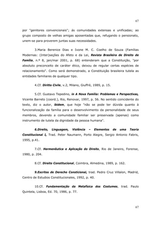 67
67
por "genitores convencionais"; ás comunidades extensas e unificadas; ao
grupo composto de velhas amigas aposentadas que, refugando o pensionato,
unem-se para proverem juntas suas necessidades.
3.Maria Berenice Dias e Ivone M. C. Coelho de Souza (Famílias
Modernas: (Inter)seções do Afeto e da Lei, Revista Brasileira de Direito de
Família, n.º 8, jan/mar 2001, p. 68) entenderam que a Constituição, "por
absoluto preconceito de caráter ético, deixou de regular certas espécies de
relacionamento". Como será demonstrado, a Constituição brasileira tutela as
entidades familiares de qualquer tipo.
4.Cf. Diritto Civile, v.2, Milano, Giuffrè, 1989, p. 15.
5.Cf. Gustavo Tepedino, in A Nova Família: Problemas e Perspectivas,
Vicente Barreto (coord.), Rio, Renovar, 1997, p. 56. No sentido coincidente do
texto, diz o autor, ibidem, que hoje "não se pode ter dúvida quanto à
funcionalização da família para o desenvolvimento da personalidade de seus
membros, devendo a comunidade familiar ser preservada (apenas) como
instrumento de tutela da dignidade da pessoa humana".
6.Direito, Linguagem, Violência – Elementos de uma Teoria
Constitucional I, Trad. Peter Naumann, Porto Alegre, Sergio Antonio Fabris,
1995, p.41.
7.Cf. Hermenêutica e Aplicação do Direito, Rio de Janeiro, Forense,
1980, p. 204.
8.Cf. Direito Constitucional, Coimbra, Almedina, 1989, p. 162.
9.Escritos de Derecho Consticional, trad. Pedro Cruz Villalon, Madrid,
Centro de Estudios Constitucionales, 1992, p. 40.
10.Cf. Fundamentação da Metafísica dos Costumes, trad. Paulo
Quintela, Lisboa, Ed. 70, 1986, p. 77.
 