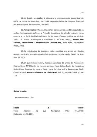 68
68
11.No Brasil, os singles já atingiam o impressionante percentual de
8,6% de todos os domicílios, em 1999, segundo dados da Pesquisa Nacional
por Amostragem de Domicílios, do IBGE.
12.As legislações infraconstitucionais estrangeiras que têm regulado as
uniões homossexuais referem a "relação duradoura de afeição mútua", como
enuncia a Lei de União Civil do Estado de Vermont, Estados Unidos, de abril de
2000. Cf. Walter Wadlington e Raymond C. O´Brien (Org.), Family Law
Satutes, International Conventionsand UniformLaws, New York, Foundation
Press, 2000.
13.As referências às decisões estão contidas em artigo de Roldão
Arruda, publicado no endereço eletrônico estadao.com.br, seção Geral, de 9 de
abril de 2001.
14.Cf. Luiz Edson Fachin, Aspectos Jurídicos da União de Pessoas do
Mesmo Sexo, RT 732/48. No mesmo sentido, Maria Celina Bodin de Moraes, A
União Entre Pessoas do Mesmo Sexo: Uma Na´slise sob a Perspectiva Civil-
Constitucional, Revista Trimestral de Direito Civil, vol. 1, jan/mar 2000, p. 89-
112.
Sobre o autor
Paulo Luiz Netto Lôbo
Sobre o texto:
Texto inserido no Jus Navigandi nº53 (01.2002)
Elaborado em 10.2001.
 