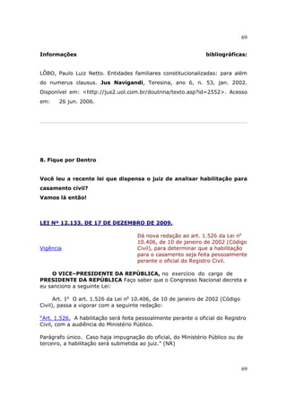 69
69
Informações bibliográficas:
LÔBO, Paulo Luiz Netto. Entidades familiares constitucionalizadas: para além
do numerus clausus. Jus Navigandi, Teresina, ano 6, n. 53, jan. 2002.
Disponível em: <http://jus2.uol.com.br/doutrina/texto.asp?id=2552>. Acesso
em: 26 jun. 2006.
8. Fique por Dentro
Você leu a recente lei que dispensa o juiz de analisar habilitação para
casamento civil?
Vamos lá então!
LEI Nº 12.133, DE 17 DE DEZEMBRO DE 2009.
Vigência
Dá nova redação ao art. 1.526 da Lei no
10.406, de 10 de janeiro de 2002 (Código
Civil), para determinar que a habilitação
para o casamento seja feita pessoalmente
perante o oficial do Registro Civil.
O VICE–PRESIDENTE DA REPÚBLICA, no exercício do cargo de
PRESIDENTE DA REPÚBLICA Faço saber que o Congresso Nacional decreta e
eu sanciono a seguinte Lei:
Art. 1o
O art. 1.526 da Lei no
10.406, de 10 de janeiro de 2002 (Código
Civil), passa a vigorar com a seguinte redação:
“Art. 1.526. A habilitação será feita pessoalmente perante o oficial do Registro
Civil, com a audiência do Ministério Público.
Parágrafo único. Caso haja impugnação do oficial, do Ministério Público ou de
terceiro, a habilitação será submetida ao juiz.” (NR)
 