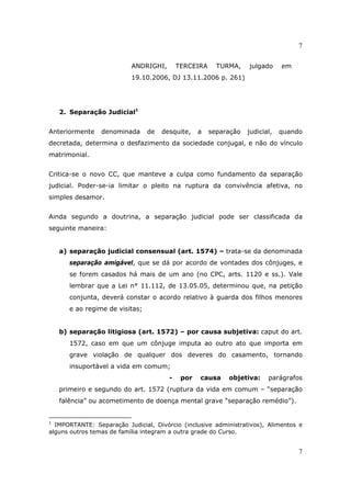7
7
ANDRIGHI, TERCEIRA TURMA, julgado em
19.10.2006, DJ 13.11.2006 p. 261)
2. Separação Judicial1
Anteriormente denominada de desquite, a separação judicial, quando
decretada, determina o desfazimento da sociedade conjugal, e não do vínculo
matrimonial.
Critica-se o novo CC, que manteve a culpa como fundamento da separação
judicial. Poder-se-ia limitar o pleito na ruptura da convivência afetiva, no
simples desamor.
Ainda segundo a doutrina, a separação judicial pode ser classificada da
seguinte maneira:
a) separação judicial consensual (art. 1574) – trata-se da denominada
separação amigável, que se dá por acordo de vontades dos cônjuges, e
se forem casados há mais de um ano (no CPC, arts. 1120 e ss.). Vale
lembrar que a Lei n° 11.112, de 13.05.05, determinou que, na petição
conjunta, deverá constar o acordo relativo à guarda dos filhos menores
e ao regime de visitas;
b) separação litigiosa (art. 1572) – por causa subjetiva: caput do art.
1572, caso em que um cônjuge imputa ao outro ato que importa em
grave violação de qualquer dos deveres do casamento, tornando
insuportável a vida em comum;
- por causa objetiva: parágrafos
primeiro e segundo do art. 1572 (ruptura da vida em comum – “separação
falência” ou acometimento de doença mental grave “separação remédio”).
1
IMPORTANTE: Separação Judicial, Divórcio (inclusive administrativos), Alimentos e
alguns outros temas de família integram a outra grade do Curso.
 