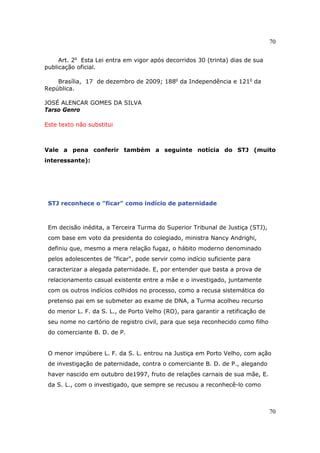 70
70
Art. 2o
Esta Lei entra em vigor após decorridos 30 (trinta) dias de sua
publicação oficial.
Brasília, 17 de dezembro de 2009; 188o
da Independência e 121o
da
República.
JOSÉ ALENCAR GOMES DA SILVA
Tarso Genro
Este texto não substitui
Vale a pena conferir também a seguinte notícia do STJ (muito
interessante):
STJ reconhece o "ficar" como indício de paternidade
Em decisão inédita, a Terceira Turma do Superior Tribunal de Justiça (STJ),
com base em voto da presidenta do colegiado, ministra Nancy Andrighi,
definiu que, mesmo a mera relação fugaz, o hábito moderno denominado
pelos adolescentes de "ficar", pode servir como indício suficiente para
caracterizar a alegada paternidade. E, por entender que basta a prova de
relacionamento casual existente entre a mãe e o investigado, juntamente
com os outros indícios colhidos no processo, como a recusa sistemática do
pretenso pai em se submeter ao exame de DNA, a Turma acolheu recurso
do menor L. F. da S. L., de Porto Velho (RO), para garantir a retificação de
seu nome no cartório de registro civil, para que seja reconhecido como filho
do comerciante B. D. de P.
O menor impúbere L. F. da S. L. entrou na Justiça em Porto Velho, com ação
de investigação de paternidade, contra o comerciante B. D. de P., alegando
haver nascido em outubro de1997, fruto de relações carnais de sua mãe, E.
da S. L., com o investigado, que sempre se recusou a reconhecê-lo como
 