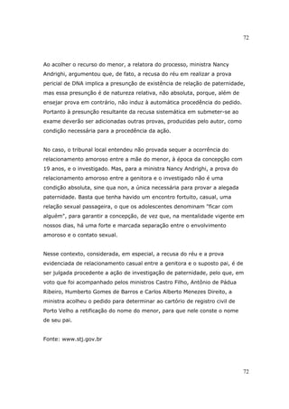72
72
Ao acolher o recurso do menor, a relatora do processo, ministra Nancy
Andrighi, argumentou que, de fato, a recusa do réu em realizar a prova
pericial de DNA implica a presunção de existência de relação de paternidade,
mas essa presunção é de natureza relativa, não absoluta, porque, além de
ensejar prova em contrário, não induz à automática procedência do pedido.
Portanto à presunção resultante da recusa sistemática em submeter-se ao
exame deverão ser adicionadas outras provas, produzidas pelo autor, como
condição necessária para a procedência da ação.
No caso, o tribunal local entendeu não provada sequer a ocorrência do
relacionamento amoroso entre a mãe do menor, à época da concepção com
19 anos, e o investigado. Mas, para a ministra Nancy Andrighi, a prova do
relacionamento amoroso entre a genitora e o investigado não é uma
condição absoluta, sine qua non, a única necessária para provar a alegada
paternidade. Basta que tenha havido um encontro fortuito, casual, uma
relação sexual passageira, o que os adolescentes denominam "ficar com
alguém", para garantir a concepção, de vez que, na mentalidade vigente em
nossos dias, há uma forte e marcada separação entre o envolvimento
amoroso e o contato sexual.
Nesse contexto, considerada, em especial, a recusa do réu e a prova
evidenciada de relacionamento casual entre a genitora e o suposto pai, é de
ser julgada procedente a ação de investigação de paternidade, pelo que, em
voto que foi acompanhado pelos ministros Castro Filho, Antônio de Pádua
Ribeiro, Humberto Gomes de Barros e Carlos Alberto Menezes Direito, a
ministra acolheu o pedido para determinar ao cartório de registro civil de
Porto Velho a retificação do nome do menor, para que nele conste o nome
de seu pai.
Fonte: www.stj.gov.br
 
