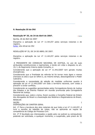 73
73
9. Resolução 35 do CNJ
Resolução Nº 35, de 24 de Abril de 2007.
Quinta, 26 de Abril de 2007
Disciplina a aplicação da Lei nº 11.441/07 pelos serviços notariais e de
registro.
fonte: site oficial do CNJ
RESOLUÇÃO Nº 35, DE 24 DE ABRIL DE 2007.
Disciplina a aplicação da Lei nº 11.441/07 pelos serviços notariais e de
registro.
A PRESIDENTE DO CONSELHO NACIONAL DE JUSTIÇA, no uso de suas
atribuições constitucionais e regimentais, e tendo em vista o disposto no art.
19, I, do Regimento Interno deste Conselho, e
Considerando que a aplicação da Lei nº 11.441/2007 tem gerado muitas
divergências;
Considerando que a finalidade da referida lei foi tornar mais ágeis e menos
onerosos os atos a que se refere e, ao mesmo tempo, descongestionar o Poder
Judiciário;
Considerando a necessidade de adoção de medidas uniformes quanto à
aplicação da Lei nº 11.441/2007 em todo o território nacional, com vistas a
prevenir e evitar conflitos;
Considerando as sugestões apresentadas pelos Corregedores-Gerais de Justiça
dos Estados e do Distrito Federal em reunião promovida pela Corregedoria
Nacional de Justiça;
Considerando que, sobre o tema, foram ouvidos o Conselho Federal da Ordem
dos Advogados do Brasil e a Associação dos Notários e Registradores do Brasil;
RESOLVE:
SEÇÃO I
DISPOSIÇÕES DE CARÁTER GERAL
Art. 1º Para a lavratura dos atos notariais de que trata a Lei nº 11.441/07, é
livre a escolha do tabelião de notas, não se aplicando as regras de
competência do Código de Processo Civil.
Art. 2° É facultada aos interessados a opção pela via judicial ou extrajudicial;
podendo ser solicitada, a qualquer momento, a suspensão, pelo prazo de 30
 