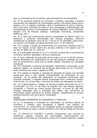 74
74
dias, ou a desistência da via judicial, para promoção da via extrajudicial.
Art. 3º As escrituras públicas de inventário e partilha, separação e divórcio
consensuais não dependem de homologação judicial e são títulos hábeis para o
registro civil e o registro imobiliário, para a transferência de bens e direitos,
bem como para promoção de todos os atos necessários à materialização das
transferências de bens e levantamento de valores (DETRAN, Junta Comercial,
Registro Civil de Pessoas Jurídicas, instituições financeiras, companhias
telefônicas, etc.)
Art. 4º O valor dos emolumentos deverá corresponder ao efetivo custo e à
adequada e suficiente remuneração dos serviços prestados, conforme
estabelecido no parágrafo único do art. 1º da Lei nº 10.169/2000, observando-
se, quanto a sua fixação, as regras previstas no art. 2º da citada lei.
Art. 5º É vedada a fixação de emolumentos em percentual incidente sobre o
valor do negócio jurídico objeto dos serviços notariais e de registro (Lei nº
10.169, de 2000, art. 3º, inciso II).
Art. 6º A gratuidade prevista na Lei n° 11.441/07 compreende as escrituras de
inventário, partilha, separação e divórcio consensuais.
Art. 7º Para a obtenção da gratuidade de que trata a Lei nº 11.441/07, basta a
simples declaração dos interessados de que não possuem condições de arcar
com os emolumentos, ainda que as partes estejam assistidas por advogado
constituído.
Art. 8º É necessária a presença do advogado, dispensada a procuração, ou do
defensor público, na lavratura das escrituras decorrentes da Lei 11.441/07,
nelas constando seu nome e registro na OAB.
Art. 9º É vedada ao tabelião a indicação de advogado às partes, que deverão
comparecer para o ato notarial acompanhadas de profissional de sua
confiança. Se as partes não dispuserem de condições econômicas para
contratar advogado, o tabelião deverá recomendar-lhes a Defensoria Pública,
onde houver, ou, na sua falta, a Seccional da Ordem dos Advogados do Brasil.
Art. 10. É desnecessário o registro de escritura pública decorrente da Lei n°
11.441/2007 no Livro "E" de Ofício de Registro Civil das Pessoas Naturais,
entretanto, o Tribunal de Justiça deverá promover, no prazo de 180 dias,
medidas adequadas para a unificação dos dados que concentrem as
informações dessas escrituras no âmbito estadual, possibilitando as buscas,
preferencialmente, sem ônus para o interessado.
SEÇÃO II
DISPOSIÇÕES REFERENTES AO INVENTÁRIO E À PARTILHA
Art 11. É obrigatória a nomeação de interessado, na escritura pública de
inventário e partilha, para representar o espólio, com poderes de
inventariante, no cumprimento de obrigações ativas ou passivas pendentes,
sem necessidade de seguir a ordem prevista no art. 990 do Código de Processo
Civil.
Art. 12. Admitem-se inventário e partilha extrajudiciais com viúvo(a) ou
herdeiro(s) capazes, inclusive por emancipação, representado(s) por
procuração formalizada por instrumento público com poderes especiais, vedada
 