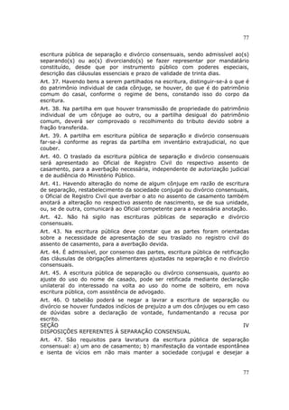 77
77
escritura pública de separação e divórcio consensuais, sendo admissível ao(s)
separando(s) ou ao(s) divorciando(s) se fazer representar por mandatário
constituído, desde que por instrumento público com poderes especiais,
descrição das cláusulas essenciais e prazo de validade de trinta dias.
Art. 37. Havendo bens a serem partilhados na escritura, distinguir-se-á o que é
do patrimônio individual de cada cônjuge, se houver, do que é do patrimônio
comum do casal, conforme o regime de bens, constando isso do corpo da
escritura.
Art. 38. Na partilha em que houver transmissão de propriedade do patrimônio
individual de um cônjuge ao outro, ou a partilha desigual do patrimônio
comum, deverá ser comprovado o recolhimento do tributo devido sobre a
fração transferida.
Art. 39. A partilha em escritura pública de separação e divórcio consensuais
far-se-á conforme as regras da partilha em inventário extrajudicial, no que
couber.
Art. 40. O traslado da escritura pública de separação e divórcio consensuais
será apresentado ao Oficial de Registro Civil do respectivo assento de
casamento, para a averbação necessária, independente de autorização judicial
e de audiência do Ministério Público.
Art. 41. Havendo alteração do nome de algum cônjuge em razão de escritura
de separação, restabelecimento da sociedade conjugal ou divórcio consensuais,
o Oficial de Registro Civil que averbar o ato no assento de casamento também
anotará a alteração no respectivo assento de nascimento, se de sua unidade,
ou, se de outra, comunicará ao Oficial competente para a necessária anotação.
Art. 42. Não há sigilo nas escrituras públicas de separação e divórcio
consensuais.
Art. 43. Na escritura pública deve constar que as partes foram orientadas
sobre a necessidade de apresentação de seu traslado no registro civil do
assento de casamento, para a averbação devida.
Art. 44. É admissível, por consenso das partes, escritura pública de retificação
das cláusulas de obrigações alimentares ajustadas na separação e no divórcio
consensuais.
Art. 45. A escritura pública de separação ou divórcio consensuais, quanto ao
ajuste do uso do nome de casado, pode ser retificada mediante declaração
unilateral do interessado na volta ao uso do nome de solteiro, em nova
escritura pública, com assistência de advogado.
Art. 46. O tabelião poderá se negar a lavrar a escritura de separação ou
divórcio se houver fundados indícios de prejuízo a um dos cônjuges ou em caso
de dúvidas sobre a declaração de vontade, fundamentando a recusa por
escrito.
SEÇÃO IV
DISPOSIÇÕES REFERENTES À SEPARAÇÃO CONSENSUAL
Art. 47. São requisitos para lavratura da escritura pública de separação
consensual: a) um ano de casamento; b) manifestação da vontade espontânea
e isenta de vícios em não mais manter a sociedade conjugal e desejar a
 