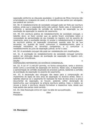 78
78
separação conforme as cláusulas ajustadas; c) ausência de filhos menores não
emancipados ou incapazes do casal; e d) assistência das partes por advogado,
que poderá ser comum.
Art. 48. O restabelecimento de sociedade conjugal pode ser feito por escritura
pública, ainda que a separação tenha sido judicial. Neste caso, é necessária e
suficiente a apresentação de certidão da sentença de separação ou da
averbação da separação no assento de casamento.
Art. 49. Em escritura pública de restabelecimento de sociedade conjugal, o
tabelião deve: a) fazer constar que as partes foram orientadas sobre a
necessidade de apresentação de seu traslado no registro civil do assento de
casamento, para a averbação devida; b) anotar o restabelecimento à margem
da escritura pública de separação consensual, quando esta for de sua
serventia, ou, quando de outra, comunicar o restabelecimento, para a
anotação necessária na serventia competente; e c) comunicar o
restabelecimento ao juízo da separação judicial, se for o caso.
Art. 50. A sociedade conjugal não pode ser restabelecida com modificações.
Art. 51. A averbação do restabelecimento da sociedade conjugal somente
poderá ser efetivada depois da averbação da separação no registro civil,
podendo ser simultâneas.
SEÇÃO V
DISPOSIÇÕES REFERENTES AO DIVÓRCIO CONSENSUAL
Art. 52. A Lei nº 11.441/07 permite, na forma extrajudicial, tanto o divórcio
direto como a conversão da separação em divórcio. Neste caso, é dispensável
a apresentação de certidão atualizada do processo judicial, bastando a certidão
da averbação da separação no assento de casamento.
Art. 53. A declaração dos cônjuges não basta para a comprovação do
implemento do lapso de dois anos de separação no divórcio direto. Deve o
tabelião observar se o casamento foi realizado há mais de dois anos e a prova
documental da separação, se houver, podendo colher declaração de
testemunha, que consignará na própria escritura pública. Caso o notário se
recuse a lavrar a escritura, deverá formalizar a respectiva nota, desde que
haja pedido das partes neste sentido.
Art. 54. Esta Resolução entra em vigor na data de sua publicação.
Ministra Ellen Gracie
Presidente
10. Mensagem
 