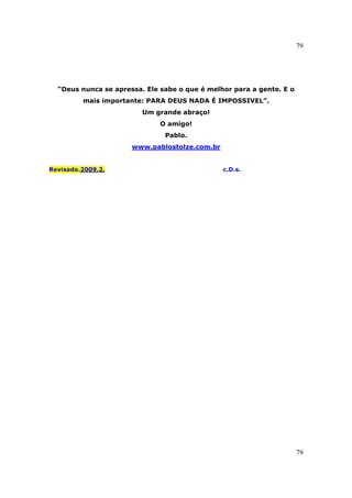 79
79
“Deus nunca se apressa. Ele sabe o que é melhor para a gente. E o
mais importante: PARA DEUS NADA É IMPOSSIVEL”.
Um grande abraço!
O amigo!
Pablo.
www.pablostolze.com.br
Revisado.2009.2. c.D.s.
 