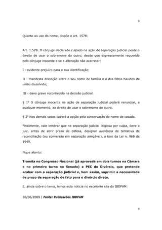 9
9
Quanto ao uso do nome, dispõe o art. 1578:
Art. 1.578. O cônjuge declarado culpado na ação de separação judicial perde o
direito de usar o sobrenome do outro, desde que expressamente requerido
pelo cônjuge inocente e se a alteração não acarretar:
I - evidente prejuízo para a sua identificação;
II - manifesta distinção entre o seu nome de família e o dos filhos havidos da
união dissolvida;
III - dano grave reconhecido na decisão judicial.
§ 1o
O cônjuge inocente na ação de separação judicial poderá renunciar, a
qualquer momento, ao direito de usar o sobrenome do outro.
§ 2o
Nos demais casos caberá a opção pela conservação do nome de casado.
Finalmente, vale lembrar que na separação judicial litigiosa por culpa, deve o
juiz, antes de abrir prazo de defesa, designar audiência de tentativa de
reconciliação (ou conversão em separação amigável), a teor da Lei n. 968 de
1949.
Fique atento:
Tramita no Congresso Nacional (já aprovada em dois turnos na Câmara
e no primeiro turno no Senado) a PEC do Divórcio, que pretende
acabar com a separação judicial e, bem assim, suprimir a necessidade
de prazo de separação de fato para o divórcio direto.
E, ainda sobre o tema, lemos esta notícia no excelente site do IBDFAM:
30/06/2009 | Fonte: Publicacões IBDFAM
 