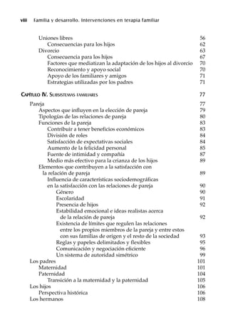 viii Familia y desarrollo. Intervenciones en terapia familiar
Uniones libres 56
Consecuencias para los hijos 62
Divorcio 63
Consecuencia para los hijos 67
Factores que mediatizan la adaptación de los hijos al divorcio 70
Reconocimiento y apoyo social 70
Apoyo de los familiares y amigos 71
Estrategias utilizadas por los padres 71
CCAAPPÍÍTTUULLOO IIVV.. SUBSISTEMAS FAMILIARES 77
Pareja 77
Aspectos que influyen en la elección de pareja 79
Tipologías de las relaciones de pareja 80
Funciones de la pareja 83
Contribuir a tener beneficios económicos 83
División de roles 84
Satisfacción de expectativas sociales 84
Aumento de la felicidad personal 85
Fuente de intimidad y compañía 87
Medio más efectivo para la crianza de los hijos 89
Elementos que contribuyen a la satisfacción con
la relación de pareja 89
Influencia de características sociodemográficas
en la satisfacción con las relaciones de pareja 90
Género 90
Escolaridad 91
Presencia de hijos 92
Estabilidad emocional e ideas realistas acerca
de la relación de pareja 92
Existencia de límites que regulen las relaciones
entre los propios miembros de la pareja y entre estos
con sus familias de origen y el resto de la sociedad 93
Reglas y papeles delimitados y flexibles 95
Comunicación y negociación eficiente 96
Un sistema de autoridad simétrico 99
Los padres 101
Maternidad 101
Paternidad 104
Transición a la maternidad y la paternidad 105
Los hijos 106
Perspectiva histórica 106
Los hermanos 108
 