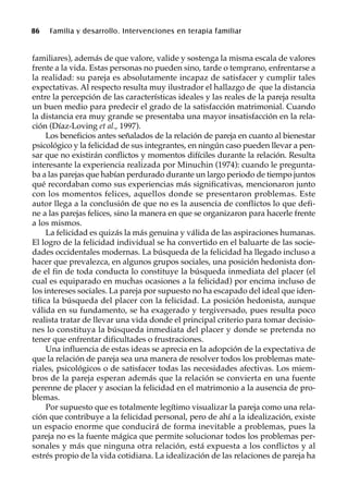 86 Familia y desarrollo. Intervenciones en terapia familiar
familiares), además de que valore, valide y sostenga la misma escala de valores
frente a la vida. Estas personas no pueden sino, tarde o temprano, enfrentarse a
la realidad: su pareja es absolutamente incapaz de satisfacer y cumplir tales
expectativas. Al respecto resulta muy ilustrador el hallazgo de que la distancia
entre la percepción de las características ideales y las reales de la pareja resulta
un buen medio para predecir el grado de la satisfacción matrimonial. Cuando
la distancia era muy grande se presentaba una mayor insatisfacción en la rela-
ción (Díaz-Loving et al., 1997).
Los beneficios antes señalados de la relación de pareja en cuanto al bienestar
psicológico y la felicidad de sus integrantes, en ningún caso pueden llevar a pen-
sar que no existirán conflictos y momentos difíciles durante la relación. Resulta
interesante la experiencia realizada por Minuchin (1974): cuando le pregunta-
ba a las parejas que habían perdurado durante un largo periodo de tiempo juntos
qué recordaban como sus experiencias más significativas, mencionaron junto
con los momentos felices, aquellos donde se presentaron problemas. Este
autor llega a la conclusión de que no es la ausencia de conflictos lo que defi-
ne a las parejas felices, sino la manera en que se organizaron para hacerle frente
a los mismos.
La felicidad es quizás la más genuina y válida de las aspiraciones humanas.
El logro de la felicidad individual se ha convertido en el baluarte de las socie-
dades occidentales modernas. La búsqueda de la felicidad ha llegado incluso a
hacer que prevalezca, en algunos grupos sociales, una posición hedonista don-
de el fin de toda conducta lo constituye la búsqueda inmediata del placer (el
cual es equiparado en muchas ocasiones a la felicidad) por encima incluso de
los intereses sociales. La pareja por supuesto no ha escapado del ideal que iden-
tifica la búsqueda del placer con la felicidad. La posición hedonista, aunque
válida en su fundamento, se ha exagerado y tergiversado, pues resulta poco
realista tratar de llevar una vida donde el principal criterio para tomar decisio-
nes lo constituya la búsqueda inmediata del placer y donde se pretenda no
tener que enfrentar dificultades o frustraciones.
Una influencia de estas ideas se aprecia en la adopción de la expectativa de
que la relación de pareja sea una manera de resolver todos los problemas mate-
riales, psicológicos o de satisfacer todas las necesidades afectivas. Los miem-
bros de la pareja esperan además que la relación se convierta en una fuente
perenne de placer y asocian la felicidad en el matrimonio a la ausencia de pro-
blemas.
Por supuesto que es totalmente legítimo visualizar la pareja como una rela-
ción que contribuye a la felicidad personal, pero de ahí a la idealización, existe
un espacio enorme que conducirá de forma inevitable a problemas, pues la
pareja no es la fuente mágica que permite solucionar todos los problemas per-
sonales y más que ninguna otra relación, está expuesta a los conflictos y al
estrés propio de la vida cotidiana. La idealización de las relaciones de pareja ha
 