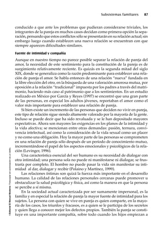 ©EditorialElManualModernoFotocopiarsinautorizaciónesundelito.
Subsistemas familiares 87
conducido a que ante los problemas que pudieran considerarse triviales, los
integrantes de la pareja en muchos casos decidan como primera opción la sepa-
ración, pensando que estos conflictos sólo se presentarán en su relación actual; sin
embargo luego cuando establecen una nueva relación se encuentran con que
siempre aparecen dificultades similares.
Fuente de intimidad y compañía
Aunque en nuestro tiempo no parece posible separar la relación de pareja del
amor, la necesidad de este sentimiento para la constitución de la pareja es de
surgimiento relativamente reciente. Es quizás en la segunda mitad del siglo
XIX, donde se generaliza como la razón predominante para establecer una rela-
ción de pareja el amor. Se habla entonces de una relación “nueva” fundada en
la libre elección del otro, en la búsqueda de una valoración amorosa mutua, por
oposición a la relación “tradicional” impuesta por los padres a través del matri-
monio, haciendo más caso al patrimonio que a los sentimientos. En un estudio
realizado en México por García y Reyes (1997) se encontró que una gran parte
de las personas, en especial los adultos jóvenes, reportaban el amor como el
valor más importante para establecer una relación de pareja.
Si bien existe un incremento de las personas que deciden no vivir en pareja,
este tipo de relación sigue siendo altamente valorado por la mayoría de la gente.
Incluso se puede decir que ha sido revaluada y se le han depositado mayores
expectativas. Ahora son mayores las exigencias en los planos de la intimidad y
la vida afectiva; se mencionan entre otras demandas: pasión, ternura, convi-
vencia intelectual, así como la consideración de la vida sexual como un placer
y no como una obligación. Hoy la mayor parte de las personas se comprometen
en una relación de pareja sólo después de un periodo de conocimiento mutuo,
incrementándose el papel de los aspectos emocionales y psicológicos de la rela-
ción (Levinger, 1996).
Una característica esencial del ser humano es su necesidad de dialogar con
otra intimidad; una persona sola no puede ni manifestarse ni dialogar, se frus-
traría por completo. El hombre no puede pasar la vida sin manifestar su inti-
midad al dar, dialogar y recibir (Polaino y Martínez, 1999).
Las relaciones íntimas son quizá la fuerza más importante en el desarrollo
humano. La calidad de las relaciones personales cercanas puede promover u
obstaculizar la salud psicológica y física, así como la manera en que la persona
se percibe a sí misma.
En la sociedad actual caracterizada por ser sumamente impersonal, es la
familia y en especial la relación de pareja la mayor fuente de intimidad para los
sujetos. La persona con quien se vive en pareja es quien comparte, en la mayo-
ría de los casos, los triunfos y fracasos, es a quien se le participa de los secretos
y quien llega a conocer mejor los defectos propios. También la pareja se consti-
tuye en una importante compañía, sobre todo cuando los hijos empiezan a
 