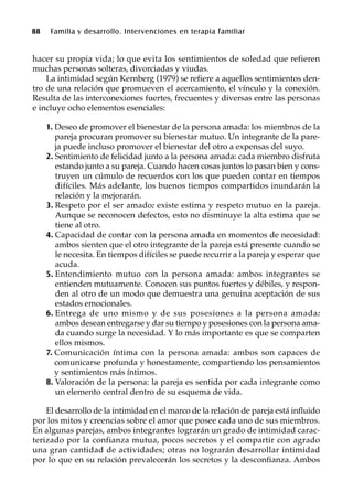 88 Familia y desarrollo. Intervenciones en terapia familiar
hacer su propia vida; lo que evita los sentimientos de soledad que refieren
muchas personas solteras, divorciadas y viudas.
La intimidad según Kernberg (1979) se refiere a aquellos sentimientos den-
tro de una relación que promueven el acercamiento, el vínculo y la conexión.
Resulta de las interconexiones fuertes, frecuentes y diversas entre las personas
e incluye ocho elementos esenciales:
1. Deseo de promover el bienestar de la persona amada: los miembros de la
pareja procuran promover su bienestar mutuo. Un integrante de la pare-
ja puede incluso promover el bienestar del otro a expensas del suyo.
2. Sentimiento de felicidad junto a la persona amada: cada miembro disfruta
estando junto a su pareja. Cuando hacen cosas juntos lo pasan bien y cons-
truyen un cúmulo de recuerdos con los que pueden contar en tiempos
difíciles. Más adelante, los buenos tiempos compartidos inundarán la
relación y la mejorarán.
3. Respeto por el ser amado: existe estima y respeto mutuo en la pareja.
Aunque se reconocen defectos, esto no disminuye la alta estima que se
tiene al otro.
4. Capacidad de contar con la persona amada en momentos de necesidad:
ambos sienten que el otro integrante de la pareja está presente cuando se
le necesita. En tiempos difíciles se puede recurrir a la pareja y esperar que
acuda.
5. Entendimiento mutuo con la persona amada: ambos integrantes se
entienden mutuamente. Conocen sus puntos fuertes y débiles, y respon-
den al otro de un modo que demuestra una genuina aceptación de sus
estados emocionales.
6. Entrega de uno mismo y de sus posesiones a la persona amada:
ambos desean entregarse y dar su tiempo y posesiones con la persona ama-
da cuando surge la necesidad. Y lo más importante es que se comparten
ellos mismos.
7. Comunicación íntima con la persona amada: ambos son capaces de
comunicarse profunda y honestamente, compartiendo los pensamientos
y sentimientos más íntimos.
8. Valoración de la persona: la pareja es sentida por cada integrante como
un elemento central dentro de su esquema de vida.
El desarrollo de la intimidad en el marco de la relación de pareja está influido
por los mitos y creencias sobre el amor que posee cada uno de sus miembros.
En algunas parejas, ambos integrantes lograrán un grado de intimidad carac-
terizado por la confianza mutua, pocos secretos y el compartir con agrado
una gran cantidad de actividades; otras no lograrán desarrollar intimidad
por lo que en su relación prevalecerán los secretos y la desconfianza. Ambos
 