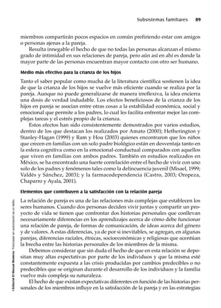 ©EditorialElManualModernoFotocopiarsinautorizaciónesundelito.
Subsistemas familiares 89
miembros compartirán pocos espacios en común prefiriendo estar con amigos
o personas ajenas a la pareja.
Resulta innegable el hecho de que no todas las personas alcanzan el mismo
grado de intimidad en sus relaciones de pareja, pero aún así en ahí es donde la
mayor parte de las personas encuentran mayor contacto con otro ser humano.
Medio más efectivo para la crianza de los hijos
Tanto el saber popular como mucha de la literatura científica sostienen la idea
de que la crianza de los hijos se vuelve más eficiente cuando se realiza por la
pareja. Aunque no puede generalizarse de manera irreflexiva, la idea encierra
una dosis de verdad indudable. Los efectos beneficiosos de la crianza de los
hijos en pareja se asocian entre otras cosas a la estabilidad económica, social y
emocional que permite a los padres, lo cual les facilita enfrentar mejor las com-
plejas tareas y el estrés propio de la crianza.
Estos efectos han sido consistentemente demostrados por varios estudios,
dentro de los que destacan los realizados por Amato (2000); Hetherington y
Stanley-Hagan (1999) y Ram y Hou (2003) quienes encontraron que los niños
que crecen en familias con un solo padre biológico están en desventaja tanto en
la esfera cognitiva como en la emocional-conductual comparados con aquellos
que viven en familias con ambos padres. También en estudios realizados en
México, se ha encontrado una fuerte correlación entre el hecho de vivir con uno
solo de los padres y fenómenos tales como la delincuencia juvenil (Misael, 1999;
Valdés y Sánchez, 2003); y la farmacodependencia (Castro, 2003; Oropeza,
Chaparro y Ayala, 2001).
Elementos que contribuyen a la satisfacción con la relación pareja
La relación de pareja es una de las relaciones más complejas que establecen los
seres humanos. Cuando dos personas deciden vivir juntas y compartir un pro-
yecto de vida se tienen que confrontar dos historias personales que conllevan
necesariamente diferencias en los aprendizajes acerca de cómo debe funcionar
una relación de pareja, de formas de comunicación, de ideas acerca del género
y de valores. A estas diferencias, ya de por si inevitables, se agregan, en algunas
parejas, diferencias raciales, étnicas, socioeconómicas y religiosas que acentúan
la brecha entre las historias personales de los miembros de la misma.
Debemos considerar que sin duda el hecho de que en esta relación se depo-
sitan muy altas expectativas por parte de los individuos y que la misma esté
constantemente expuesta a las crisis producidas por cambios predecibles o no
predecibles que se originan durante el desarrollo de los individuos y la familia
vuelve más compleja su naturaleza.
El hecho de que existan expectativas diferentes en función de las historias per-
sonales de los miembros influye en la satisfacción de la pareja y en las estrategias
 