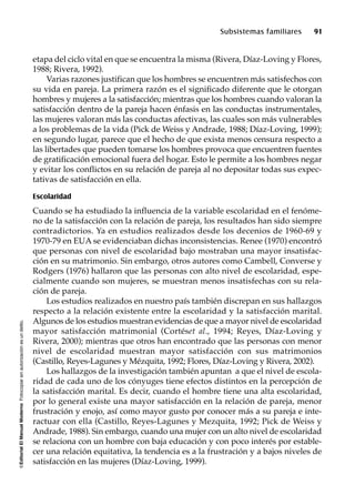 ©EditorialElManualModernoFotocopiarsinautorizaciónesundelito.
Subsistemas familiares 91
etapa del ciclo vital en que se encuentra la misma (Rivera, Díaz-Loving y Flores,
1988; Rivera, 1992).
Varias razones justifican que los hombres se encuentren más satisfechos con
su vida en pareja. La primera razón es el significado diferente que le otorgan
hombres y mujeres a la satisfacción; mientras que los hombres cuando valoran la
satisfacción dentro de la pareja hacen énfasis en las conductas instrumentales,
las mujeres valoran más las conductas afectivas, las cuales son más vulnerables
a los problemas de la vida (Pick de Weiss y Andrade, 1988; Díaz-Loving, 1999);
en segundo lugar, parece que el hecho de que exista menos censura respecto a
las libertades que pueden tomarse los hombres provoca que encuentren fuentes
de gratificación emocional fuera del hogar. Esto le permite a los hombres negar
y evitar los conflictos en su relación de pareja al no depositar todas sus expec-
tativas de satisfacción en ella.
Escolaridad
Cuando se ha estudiado la influencia de la variable escolaridad en el fenóme-
no de la satisfacción con la relación de pareja, los resultados han sido siempre
contradictorios. Ya en estudios realizados desde los decenios de 1960-69 y
1970-79 en EUA se evidenciaban dichas inconsistencias. Renee (1970) encontró
que personas con nivel de escolaridad bajo mostraban una mayor insatisfac-
ción en su matrimonio. Sin embargo, otros autores como Cambell, Converse y
Rodgers (1976) hallaron que las personas con alto nivel de escolaridad, espe-
cialmente cuando son mujeres, se muestran menos insatisfechas con su rela-
ción de pareja.
Los estudios realizados en nuestro país también discrepan en sus hallazgos
respecto a la relación existente entre la escolaridad y la satisfacción marital.
Algunos de los estudios muestran evidencias de que a mayor nivel de escolaridad
mayor satisfacción matrimonial (Cortéset al., 1994; Reyes, Díaz-Loving y
Rivera, 2000); mientras que otros han encontrado que las personas con menor
nivel de escolaridad muestran mayor satisfacción con sus matrimonios
(Castillo, Reyes-Lagunes y Mézquita, 1992; Flores, Díaz-Loving y Rivera, 2002).
Los hallazgos de la investigación también apuntan a que el nivel de escola-
ridad de cada uno de los cónyuges tiene efectos distintos en la percepción de
la satisfacción marital. Es decir, cuando el hombre tiene una alta escolaridad,
por lo general existe una mayor satisfacción en la relación de pareja, menor
frustración y enojo, así como mayor gusto por conocer más a su pareja e inte-
ractuar con ella (Castillo, Reyes-Lagunes y Mezquita, 1992; Pick de Weiss y
Andrade, 1988). Sin embargo, cuando una mujer con un alto nivel de escolaridad
se relaciona con un hombre con baja educación y con poco interés por estable-
cer una relación equitativa, la tendencia es a la frustración y a bajos niveles de
satisfacción en las mujeres (Díaz-Loving, 1999).
 