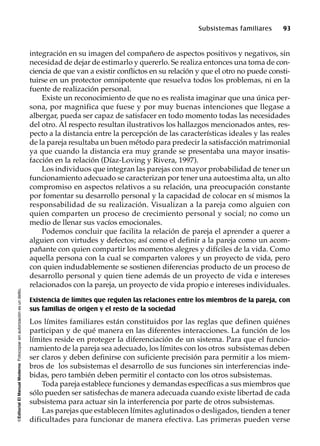 ©EditorialElManualModernoFotocopiarsinautorizaciónesundelito.
Subsistemas familiares 93
integración en su imagen del compañero de aspectos positivos y negativos, sin
necesidad de dejar de estimarlo y quererlo. Se realiza entonces una toma de con-
ciencia de que van a existir conflictos en su relación y que el otro no puede consti-
tuirse en un protector omnipotente que resuelva todos los problemas, ni en la
fuente de realización personal.
Existe un reconocimiento de que no es realista imaginar que una única per-
sona, por magnifica que fuese y por muy buenas intenciones que llegase a
albergar, pueda ser capaz de satisfacer en todo momento todas las necesidades
del otro. Al respecto resultan ilustrativos los hallazgos mencionados antes, res-
pecto a la distancia entre la percepción de las características ideales y las reales
de la pareja resultaba un buen método para predecir la satisfacción matrimonial
ya que cuando la distancia era muy grande se presentaba una mayor insatis-
facción en la relación (Díaz-Loving y Rivera, 1997).
Los individuos que integran las parejas con mayor probabilidad de tener un
funcionamiento adecuado se caracterizan por tener una autoestima alta, un alto
compromiso en aspectos relativos a su relación, una preocupación constante
por fomentar su desarrollo personal y la capacidad de colocar en sí mismos la
responsabilidad de su realización. Visualizan a la pareja como alguien con
quien comparten un proceso de crecimiento personal y social; no como un
medio de llenar sus vacíos emocionales.
Podemos concluir que facilita la relación de pareja el aprender a querer a
alguien con virtudes y defectos; así como el definir a la pareja como un acom-
pañante con quien compartir los momentos alegres y difíciles de la vida. Como
aquella persona con la cual se comparten valores y un proyecto de vida, pero
con quien indudablemente se sostienen diferencias producto de un proceso de
desarrollo personal y quien tiene además de un proyecto de vida e intereses
relacionados con la pareja, un proyecto de vida propio e intereses individuales.
Existencia de límites que regulen las relaciones entre los miembros de la pareja, con
sus familias de origen y el resto de la sociedad
Los límites familiares están constituidos por las reglas que definen quiénes
participan y de qué manera en las diferentes interacciones. La función de los
límites reside en proteger la diferenciación de un sistema. Para que el funcio-
namiento de la pareja sea adecuado, los límites con los otros subsistemas deben
ser claros y deben definirse con suficiente precisión para permitir a los miem-
bros de los subsistemas el desarrollo de sus funciones sin interferencias inde-
bidas, pero también deben permitir el contacto con los otros subsistemas.
Toda pareja establece funciones y demandas específicas a sus miembros que
sólo pueden ser satisfechas de manera adecuada cuando existe libertad de cada
subsistema para actuar sin la interferencia por parte de otros subsistemas.
Las parejas que establecen límites aglutinados o desligados, tienden a tener
dificultades para funcionar de manera efectiva. Las primeras pueden verse
 