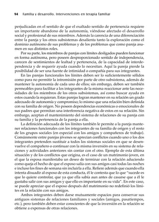 94 Familia y desarrollo. Intervenciones en terapia familiar
perjudicadas en el sentido de que el exaltado sentido de pertenencia requiere
un importante abandono de la autonomía, viéndose afectado el desarrollo
social y profesional de sus miembros. Además la carencia de una diferenciación
entre la pareja y los otros subsistemas desalienta tanto la exploración como el
dominio autónomo de sus problemas y de los problemas que como pareja asu-
men en sus distintos roles.
Por su parte, los miembros de parejas con límites desligados pueden funcionar
en forma autónoma, pero poseen desproporcionado sentido de independencia,
carecen de sentimientos de lealtad y pertenencia, de la capacidad de interde-
pendencia y de requerir ayuda cuando lo necesitan. Aquí la pareja pierde la
posibilidad de ser una fuente de intimidad o compañía para sus integrantes.
En las parejas funcionales los límites deben ser lo suficientemente sólidos
como para no permitir la intromisión por parte de otro subsistema, además de
mantener la autonomía de cada uno de ellos; sin embargo, deben ser también
permeables para facilitar a los integrantes de la misma reaccionar ante las nece-
sidades de los miembros de los otros subsistemas, así como buscar ayuda en
estos cuando la requieran. Estas parejas logran mantener en su relación un grado
adecuado de autonomía y compromiso; lo mismo que una relación bien definida
con su familia de origen. No poseen dependencias económicas o emocionales de
sus padres que permitan una interferencia negativa de estos en su relación. Sin
embargo, aceptan el mantenimiento del sistema de relaciones de su pareja con
su familia y la pertenencia de la pareja a ella.
La definición adecuada de los límites también le permite a la pareja mante-
ner relaciones funcionales con los integrantes de su familia de origen y el resto
de los grupos sociales (en especial con los amigos y compañeros de trabajo).
Comúnmente entre parejas jóvenes se aprecian conflictos cuando uno o los dos
integrantes pretenden sustituir a todos los sistemas sociales en que se desen-
vuelve el compañero o continuar con la misma inversión en su sistema de rela-
ciones y actividades anteriores sin contar con el otro. Ejemplo de esta última
situación y de los conflictos que origina, es el caso de un matrimonio joven, en
el que la esposa manifestaba un deseo de terminar con la relación aduciendo
como queja el hecho de que el esposo salía con sus amigos casi todas las noches
e incluso los fines de semana sin incluirla a ella. Refiere además que cuando ella
intenta disuadir al esposo de esta conducta, él le contesta que lo que “sucede es
que lo quiere controlar, que ya que ella sabía aun antes de casarse que a él le
gustaba salir con sus amigos y que ello es importante en su vida”. En este caso,
se puede apreciar que el esposo después del matrimonio no redefinió los lími-
tes en la relación con sus amigos.
Ambos integrantes deben darse mutuamente espacios para conservar sus
antiguos sistemas de relaciones familiares y sociales (amigos, pasatiempos,
etc.), pero también deben estar conscientes de que la inversión en la relación se
obtiene a expensas de otras relaciones.
 