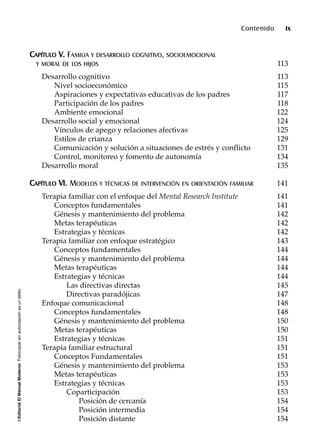 ©EditorialElManualModernoFotocopiarsinautorizaciónesundelito.
Contenido ix
CCAAPPÍÍTTUULLOO VV.. FAMILIA Y DESARROLLO COGNITIVO, SOCIOEMOCIONAL
Y MORAL DE LOS HIJOS 113
Desarrollo cognitivo 113
Nivel socioeconómico 115
Aspiraciones y expectativas educativas de los padres 117
Participación de los padres 118
Ambiente emocional 122
Desarrollo social y emocional 124
Vínculos de apego y relaciones afectivas 125
Estilos de crianza 129
Comunicación y solución a situaciones de estrés y conflicto 131
Control, monitoreo y fomento de autonomía 134
Desarrollo moral 135
CCAAPPÍÍTTUULLOO VVII.. MODELOS Y TÉCNICAS DE INTERVENCIÓN EN ORIENTACIÓN FAMILIAR 141
Terapia familiar con el enfoque del Mental Research Institute 141
Conceptos fundamentales 141
Génesis y mantenimiento del problema 142
Metas terapéuticas 142
Estrategias y técnicas 142
Terapia familiar con enfoque estratégico 143
Conceptos fundamentales 144
Génesis y mantenimiento del problema 144
Metas terapéuticas 144
Estrategias y técnicas 144
Las directivas directas 145
Directivas paradójicas 147
Enfoque comunicacional 148
Conceptos fundamentales 148
Génesis y mantenimiento del problema 150
Metas terapéuticas 150
Estrategias y técnicas 151
Terapia familiar estructural 151
Conceptos Fundamentales 151
Génesis y mantenimiento del problema 153
Metas terapéuticas 153
Estrategias y técnicas 153
Coparticipación 153
Posición de cercanía 154
Posición intermedia 154
Posición distante 154
 