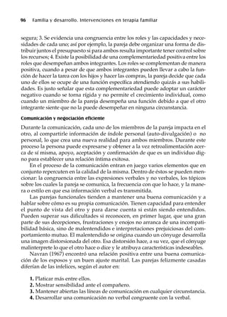 96 Familia y desarrollo. Intervenciones en terapia familiar
segura; 3. Se evidencia una congruencia entre los roles y las capacidades y nece-
sidades de cada uno; así por ejemplo, la pareja debe organizar una forma de dis-
tribuir juntos el presupuesto si para ambos resulta importante tener control sobre
los recursos; 4. Existe la posibilidad de una complementariedad positiva entre los
roles que desempeñan ambos integrantes. Los roles se complementan de manera
positiva, cuando a pesar de que ambos integrantes pueden llevar a cabo la fun-
ción de hacer la tarea con los hijos y hacer las compras, la pareja decide que cada
uno de ellos se ocupe de una función específica atendiendo quizás a sus habili-
dades. Es justo señalar que esta complementariedad puede adoptar un carácter
negativo cuando se torna rígida y no permite el crecimiento individual, como
cuando un miembro de la pareja desempeña una función debido a que el otro
integrante siente que no la puede desempeñar en ninguna circunstancia.
Comunicación y negociación eficiente
Durante la comunicación, cada uno de los miembros de la pareja impacta en el
otro, al compartirle información de índole personal (auto-divulgación) o no
personal, lo que crea una nueva realidad para ambos miembros. Durante este
proceso la persona puede expresarse y obtener a la vez retroalimentación acer-
ca de sí misma, apoyo, aceptación y confirmación de que es un individuo dig-
no para establecer una relación íntima exitosa.
En el proceso de la comunicación entran en juego varios elementos que en
conjunto repercuten en la calidad de la misma. Dentro de éstos se pueden men-
cionar: la congruencia entre las expresiones verbales y no verbales, los tópicos
sobre los cuales la pareja se comunica, la frecuencia con que lo hace, y la mane-
ra o estilo en que esa información verbal es transmitida.
Las parejas funcionales tienden a mantener una buena comunicación y a
hablar sobre cómo es su propia comunicación. Tienen capacidad para entender
el punto de vista del otro y para darse cuenta si están siendo entendidos.
Pueden superar sus dificultades si reconocen, en primer lugar, que una gran
parte de sus decepciones, frustraciones y enojos no arranca de una incompati-
bilidad básica, sino de malentendidos e interpretaciones prejuiciosas del com-
portamiento mutuo. El malentendido se origina cuando un cónyuge desarrolla
una imagen distorsionada del otro. Esa distorsión hace, a su vez, que el cónyuge
malinterprete lo que el otro hace o dice y le atribuya características indeseables.
Navran (1967) encontró una relación positiva entre una buena comunica-
ción de los esposos y un buen ajuste marital. Las parejas felizmente casadas
diferían de las infelices, según el autor en:
1. Platicar más entre ellos.
2. Mostrar sensibilidad ante el compañero.
3. Mantener abiertas las líneas de comunicación en cualquier circunstancia.
4. Desarrollar una comunicación no verbal congruente con la verbal.
 