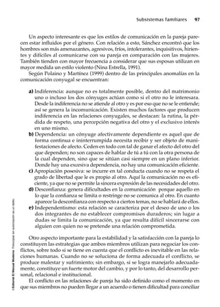©EditorialElManualModernoFotocopiarsinautorizaciónesundelito.
Subsistemas familiares 97
Un aspecto interesante es que los estilos de comunicación en la pareja pare-
cen estar influidos por el género. Con relación a esto, Sánchez encontró que los
hombres son más amenazantes, agresivos, fríos, intolerantes, inquisitivos, hirien-
tes y difíciles al comunicarse con su pareja en comparación con las mujeres.
También tienden con mayor frecuencia a considerar que sus esposas utilizan en
mayor medida un estilo violento (Nina Estrella, 1991).
Según Polaino y Martínez (1999) dentro de las principales anomalías en la
comunicación conyugal se encuentran:
a) Indiferencia: aunque no es totalmente posible, dentro del matrimonio
uno o incluso los dos cónyuges actúan como si el otro no le interesara.
Desde la indiferencia no se atiende al otro y es por eso que no se le entiende;
así se genera la incomunicación. Existen muchos factores que producen
indiferencia en las relaciones conyugales, se destacan: la rutina, la pér-
dida de respeto, una percepción negativa del otro y el exclusivo interés
en uno mismo.
b) Dependencia: un cónyuge afectivamente dependiente es aquel que de
forma continua e ininterrumpida necesita recibir y ser objeto de mani-
festaciones de afecto. Ceden en todo con tal de ganar el afecto del otro del
que dependen; no son capaces de hablar de tú a tú con la otra persona de
la cual dependen, sino que se sitúan casi siempre en un plano inferior.
Donde hay una excesiva dependencia, no hay una comunicación eficiente.
c) Apropiación posesiva: se incurre en tal conducta cuando no se respeta el
grado de libertad que le es propio al otro. Aquí la comunicación no es efi-
ciente, ya que no se permite la sincera expresión de las necesidades del otro.
d) Desconfianza: genera dificultades en la comunicación porque aquello en
lo que la confianza se limita o restringe no se comunica al otro. En cuanto
aparece la desconfianza con respecto a ciertos temas, no se hablará de ellos.
e) Independentismo: esta relación se caracteriza por el deseo de uno o los
dos integrantes de no establecer compromisos duraderos; sin lugar a
dudas se limita la comunicación, ya que resulta difícil sincerarse con
alguien con quien no se pretende una relación comprometida.
Otro aspecto importante para la estabilidad y la satisfacción con la pareja lo
constituyen las estrategias que ambos miembros utilizan para negociar los con-
flictos, sobre todo si se tiene en cuenta que el conflicto es inevitable en las rela-
ciones humanas. Cuando no se soluciona de forma adecuada el conflicto, se
produce malestar y sufrimiento; sin embargo, si se logra manejarlo adecuada-
mente, constituye un fuerte motor del cambio, y por lo tanto, del desarrollo per-
sonal, relacional e institucional.
El conflicto en las relaciones de pareja ha sido definido como el momento en
que sus miembros no pueden llegar a un acuerdo o tienen dificultad para conciliar
 