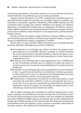 98 Familia y desarrollo. Intervenciones en terapia familiar
sus intereses personales, y no pueden resolver con sus mecanismos de afronta-
miento habituales los problemas que se les están presentando.
Algunos autores (Goodman et al.,1999) sostienen que el conflicto que no es
adecuadamente resuelto está asociado con un amplio rango de resultados con-
ductuales y emocionales negativos. Marchand y Hock (2000) reportan una alta
correlación entre el ataque para resolver conflictos en la pareja y los síntomas
depresivos e insatisfacción marital entre sus integrantes. En México, García y
Vargas (2002) encontraron una correlación positiva entre las estrategias efectivas
para resolver conflictos, tomar decisiones y una organización y funcionamiento
familiar efectivo.
En este escenario de conflicto, según O`Hanlon y Hudson (1996), son comu-
nes las historias que descalifican, las historias que imputan culpas y las que eli-
minan la posibilidad de cambio y perpetúan el conflicto.
Rivera, Díaz-Loving y Sánchez (2002) encontraron que las parejas pueden
presentar diferentes estrategias para resolver conflictos:
a) Acomodación: es la estrategia que incluye sacrificar las propias metas
para satisfacer las necesidades del otro y proteger la relación mediante
dar al otro, quien alcanza su propio beneficio a expensas de quien se aco-
moda. La acomodación es alta en preocupación por el otro y baja en pre-
ocupación por el yo.
b) Evitación: es la estrategia baja en preocupación por el yo y también por
el otro. El individuo permite que los conflictos se dejen sin resolver o
permite que los otros asuman la responsabilidad por la resolución de los
problemas.
c) Contender: es una estrategia alta en preocupación por el yo, pero baja por
el otro. La gente trata de maximizar sus beneficios, mientras que provo-
ca altos costos para el otro. Las situaciones de enfrentamiento son vistas
como situaciones en donde se tiene que ganar o perder.
d) Colaboración y Compromiso: las personas involucradas ganan, ya que
esta forma de solucionar conflictos es alta en preocupación por el yo y
por el otro. Una vez que se ha reconocido una situación para enfrentar, el
colaborador tratará de integrar las necesidades de ambas partes en una
solución que maximizará los intereses de ambos.
Solo la última estrategia para enfrentar los conflictos permite que su reso-
lución contribuya al desarrollo personal de los integrantes y de la relación como
tal. Esto ha sido encontrado en otros estudios, como por ejemplo los realizados
por Greef y DeBruyne (2000), quienes encontraron que el estilo colaborativo de
manejo del conflicto produjo el nivel más elevado de satisfacción marital tanto
para hombres como para mujeres, ya que el mismo se asociaba al desarrollo de
acuerdos mutuos y de confianza en la relación de pareja.
 