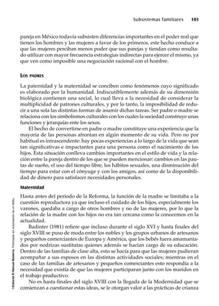 ©EditorialElManualModernoFotocopiarsinautorizaciónesundelito.
Subsistemas familiares 101
pareja en México todavía subsisten diferencias importantes en el poder real que
tienen los hombres y las mujeres a favor de los primeros, este hecho conduce a
que las mujeres perciban menos poder que sus parejas y tiendan como resulta-
do utilizar con mayor frecuencia estrategias indirectas para ejercer el mismo, ya
que ven como imposible una negociación racional con el hombre.
LOS PADRES
La paternidad y la maternidad se conciben como fenómenos cuyo significado
es elaborado por la humanidad. Indiscutiblemente además de su dimensión
biológica contienen una social, lo cual lleva a la necesidad de considerar la
multiplicidad de patrones culturales, y por lo tanto, la imposibilidad de redu-
cir a una sola las distintas formas de asumir dichas tareas. Ser padre o madre se
relaciona con los simbolismos culturales con los cuales la sociedad construye unas
funciones y jerarquías ente los sexos.
El hecho de convertirse en padre o madre constituye una experiencia que la
mayoría de las personas afrontan en algún momento de su vida. Pero no por
habitual es intrascendente: hay pocas experiencias a lo largo de la vida que sean
tan significativas e impactantes para una persona como el nacimiento de los
hijos. Esta situación conlleva cambios importantes en el estilo de vida y la rela-
ción entre la pareja dentro de los que se pueden mencionar: cambios en las pau-
tas de sueño, el uso del tiempo libre, los hábitos sexuales, una disminución del
tiempo para estar con el cónyuge y con los amigos, así como de la disponibili-
dad de dinero para satisfacer necesidades personales.
Maternidad
Hasta antes del periodo de la Reforma, la función de la madre se limitaba a la
cuestión reproductora ya que incluso el cuidado de los hijos, especialmente los
varones, quedaba a cargo de otros hombres y no de las mujeres, por lo que la
relación de la madre con los hijos no era tan cercana como la conocemos en la
actualidad.
Badinter (1981) refiere que incluso durante el siglo XVI y hasta finales del
siglo XVIII se puso de moda entre los nobles y los grupos urbanos de artesanos
y pequeños comerciantes de Europa y América, que los bebés fuera amamanta-
dos por nodrizas sustitutas quienes además se hacían cargo de su educación.
Dentro de las familias de clase alta, esto se hacía para que las mujeres pudieran
acompañar a sus esposos en las distintas actividades sociales; mientras en el
caso de las familias de artesanos y pequeños comerciantes esto respondía a la
necesidad que existía de que las mujeres participaran junto con los maridos en
el trabajo productivo.
No es hasta finales del siglo XVIII con la llegada de la Modernidad que se
comienzan a cuestionar estas ideas, se le otorgan valor a las prácticas de crianza
 