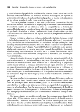 102 Familia y desarrollo. Intervenciones en terapia familiar
y especialmente al papel de las madres en las mismas. A esta situación contri-
buyeron indiscutiblemente los distintos modelos psicológicos, en especial el
psicoanálisis freudiano, el cual acentuaba el papel de la madre en la educación
de los hijos y ubicaba al padre como una figura periférica.
Va construyéndose entonces la idea, que perdura aún en nuestros días, de
una madre nutricia, cuyo reino es el hogar y cuyas funciones son el mantener un
buen clima afectivo en las relaciones entre los integrantes de la familia, así
como el brindar apoyo emocional tanto a los hijos como al esposo. Se conside-
ró que la efectividad de la misma en el desempeño de tales funciones garanti-
zaría el adecuado desarrollo de los hijos e incluso la prosperidad económica
del marido.
En este periodo se refuerza la exclusión de la madre de todo el mundo social
y del trabajo productivo; la imagen social de la mujer relaciona el proyecto de
vida y su realización en la maternidad, el cuidado de los hijos y el esposo. Esto
se refleja en el acuerdo social acerca de la idea de que “Detrás de todo gran hom-
bre hay una gran mujer”. Según Puyana (2003), la representación social que aso-
cia la maternidad con la esencia femenina, esconde las múltiples formas de
dominación y mecanismos de exclusión hacia la mujer, limitando su papel
social a la conservación de la vida, su espacio a lo doméstico y su mundo pri-
vado a la familia.
A nuestro juicio, sin negar la indiscutible limitación que esta posición de la
madre circunscrita al cuidado del hogar, esposo e hijos representaba para las
mismas; las modificaciones antes referidas en la concepción y el papel que
como madre tenía en la sociedad constituyeron en aquel entonces un avance
en su posicionamiento social, ya que le permitió despojarse de la visión que se
tenía de ella como un objeto de deseo o de trabajo, y se le reconoce un papel
fundamental para el funcionamiento social. El hogar se convirtió de esta mane-
ra en la esfera de poder de la mujer y en su fuente de autoestima e identidad
personal.
No pasó mucho tiempo para que lo que había sido percibido como un logro
por las madres, fuera valorado como una discriminación resultado de un ejer-
cicio del poder por parte de los hombres, y que las madres buscaran incorpo-
rarse tanto a la vida social como productiva con igualdad de derechos con
respecto a los hombres. Esto fue consecuencia del afianzamiento de las ideas
posmodernas acerca de la importancia de la búsqueda de la satisfacción perso-
nal, de la propia autorrealización y de la necesidad de cuestionar las reglas esta-
blecidas.
Sin lugar a dudas los cambios sociales que fueron ocurriendo durante los
siglos XIX y XX crearon un terreno fértil para el desarrollo de las ideas antes
mencionadas. Dentro de ellos contamos: los avances tecnológicos que hicie-
ron menos pesadas las tareas domésticas; la mejora y el aumento del uso de los
métodos anticonceptivos que repercutió en una reducción en los índices de
 