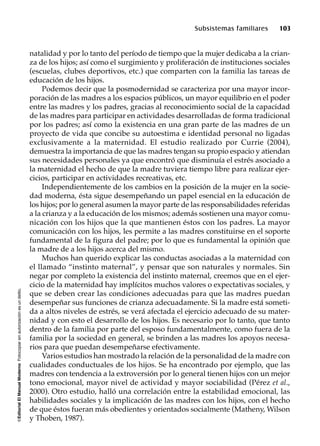 ©EditorialElManualModernoFotocopiarsinautorizaciónesundelito.
Subsistemas familiares 103
natalidad y por lo tanto del período de tiempo que la mujer dedicaba a la crian-
za de los hijos; así como el surgimiento y proliferación de instituciones sociales
(escuelas, clubes deportivos, etc.) que comparten con la familia las tareas de
educación de los hijos.
Podemos decir que la posmodernidad se caracteriza por una mayor incor-
poración de las madres a los espacios públicos, un mayor equilibrio en el poder
entre las madres y los padres, gracias al reconocimiento social de la capacidad
de las madres para participar en actividades desarrolladas de forma tradicional
por los padres; así como la existencia en una gran parte de las madres de un
proyecto de vida que concibe su autoestima e identidad personal no ligadas
exclusivamente a la maternidad. El estudio realizado por Currie (2004),
demuestra la importancia de que las madres tengan su propio espacio y atiendan
sus necesidades personales ya que encontró que disminuía el estrés asociado a
la maternidad el hecho de que la madre tuviera tiempo libre para realizar ejer-
cicios, participar en actividades recreativas, etc.
Independientemente de los cambios en la posición de la mujer en la socie-
dad moderna, ésta sigue desempeñando un papel esencial en la educación de
los hijos; por lo general asumen la mayor parte de las responsabilidades referidas
a la crianza y a la educación de los mismos; además sostienen una mayor comu-
nicación con los hijos que la que mantienen éstos con los padres. La mayor
comunicación con los hijos, les permite a las madres constituirse en el soporte
fundamental de la figura del padre; por lo que es fundamental la opinión que
la madre de a los hijos acerca del mismo.
Muchos han querido explicar las conductas asociadas a la maternidad con
el llamado “instinto maternal”, y pensar que son naturales y normales. Sin
negar por completo la existencia del instinto maternal, creemos que en el ejer-
cicio de la maternidad hay implícitos muchos valores o expectativas sociales, y
que se deben crear las condiciones adecuadas para que las madres puedan
desempeñar sus funciones de crianza adecuadamente. Si la madre está someti-
da a altos niveles de estrés, se verá afectada el ejercicio adecuado de su mater-
nidad y con esto el desarrollo de los hijos. Es necesario por lo tanto, que tanto
dentro de la familia por parte del esposo fundamentalmente, como fuera de la
familia por la sociedad en general, se brinden a las madres los apoyos necesa-
rios para que puedan desempeñarse efectivamente.
Varios estudios han mostrado la relación de la personalidad de la madre con
cualidades conductuales de los hijos. Se ha encontrado por ejemplo, que las
madres con tendencia a la extroversión por lo general tienen hijos con un mejor
tono emocional, mayor nivel de actividad y mayor sociabilidad (Pérez et al.,
2000). Otro estudio, halló una correlación entre la estabilidad emocional, las
habilidades sociales y la implicación de las madres con los hijos, con el hecho
de que éstos fueran más obedientes y orientados socialmente (Matheny, Wilson
y Thoben, 1987).
 